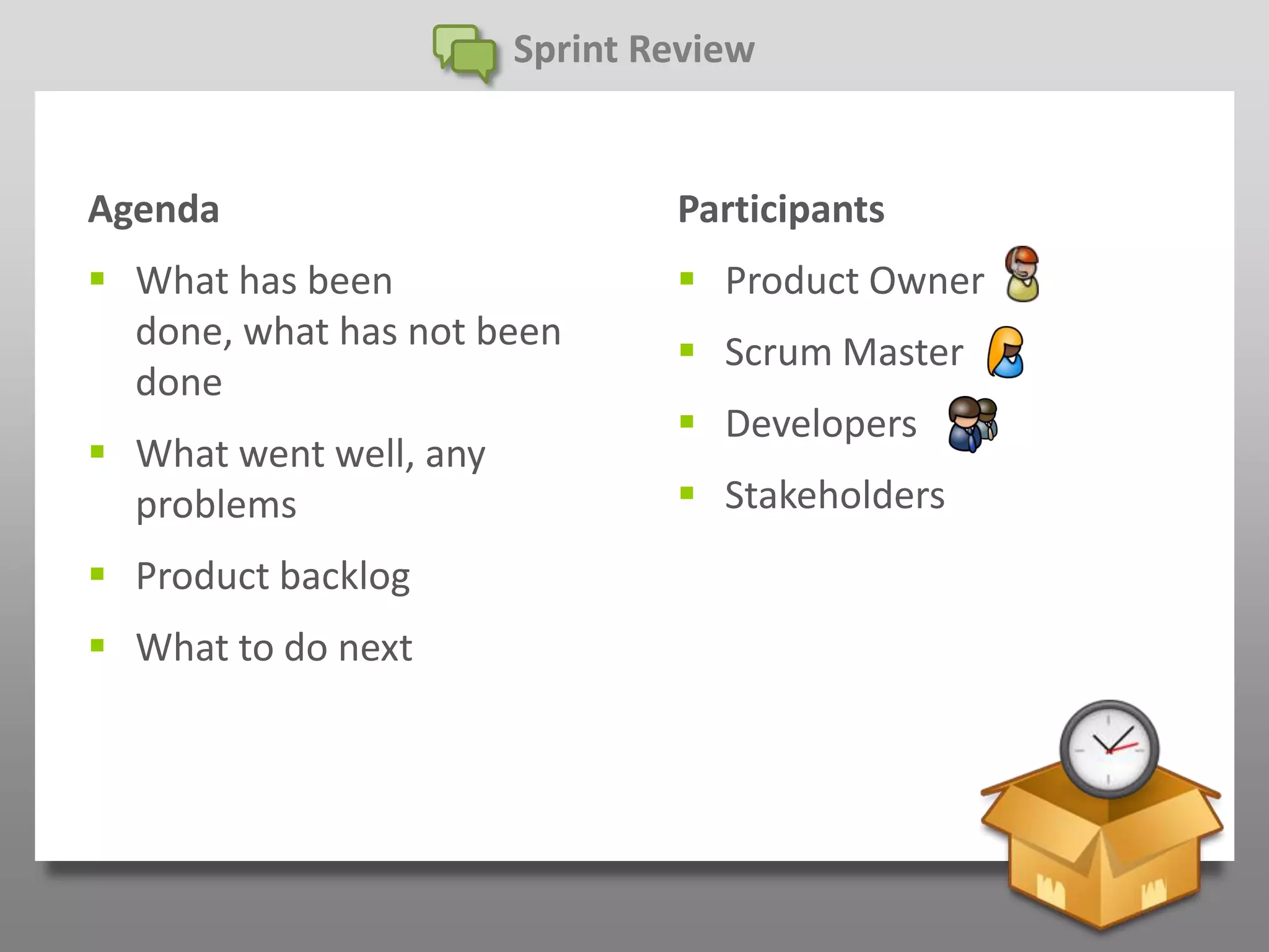 Sprint Review


Agenda                          Participants
 What has been                  Product Owner
  done, what has not been        Scrum Master
  done
                                 Developers
 What went well, any
  problems                       Stakeholders
 Product backlog
 What to do next
 