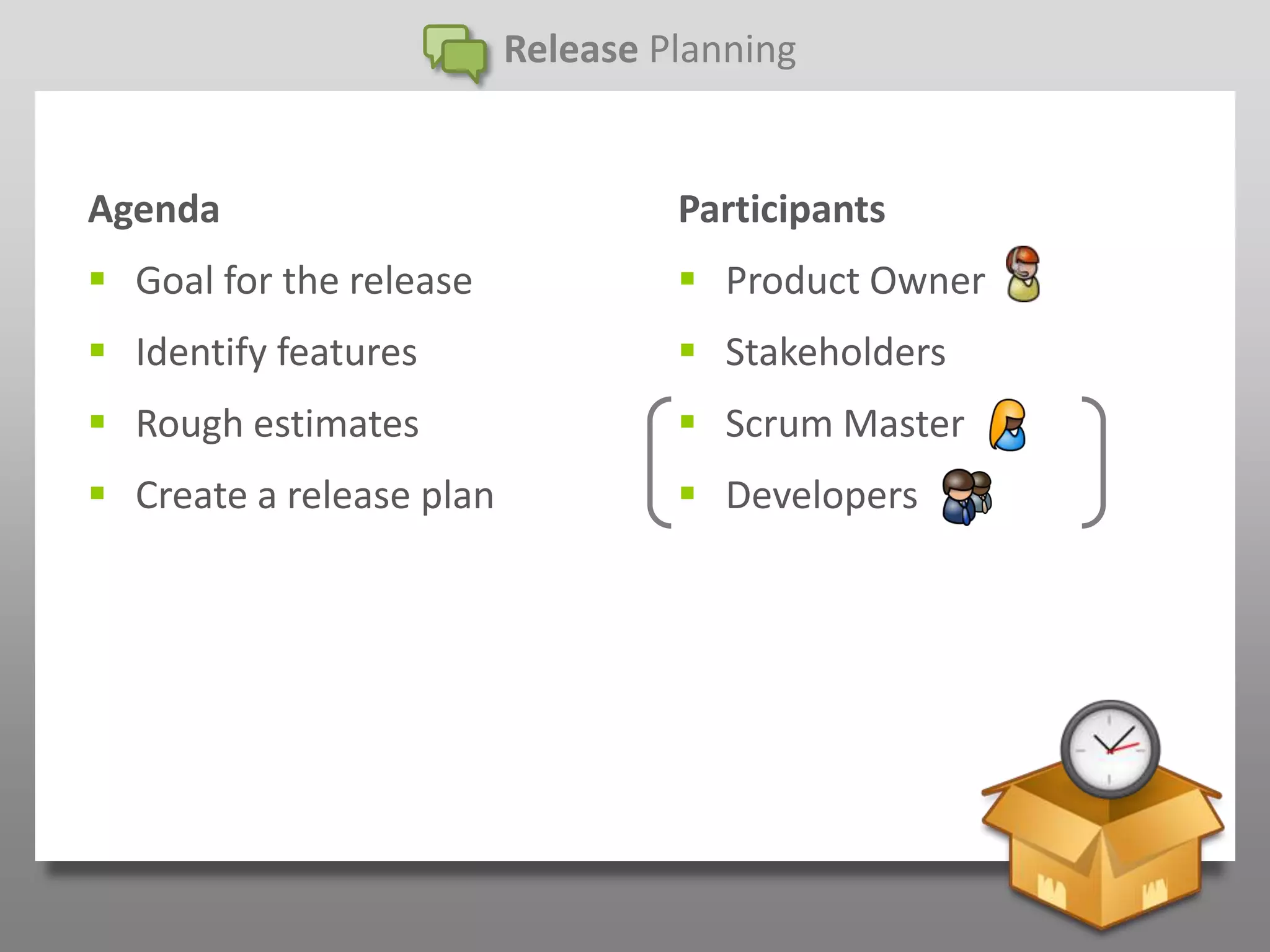 Release Planning


Agenda                             Participants
 Goal for the release              Product Owner
 Identify features                 Stakeholders
 Rough estimates                   Scrum Master
 Create a release plan             Developers
 