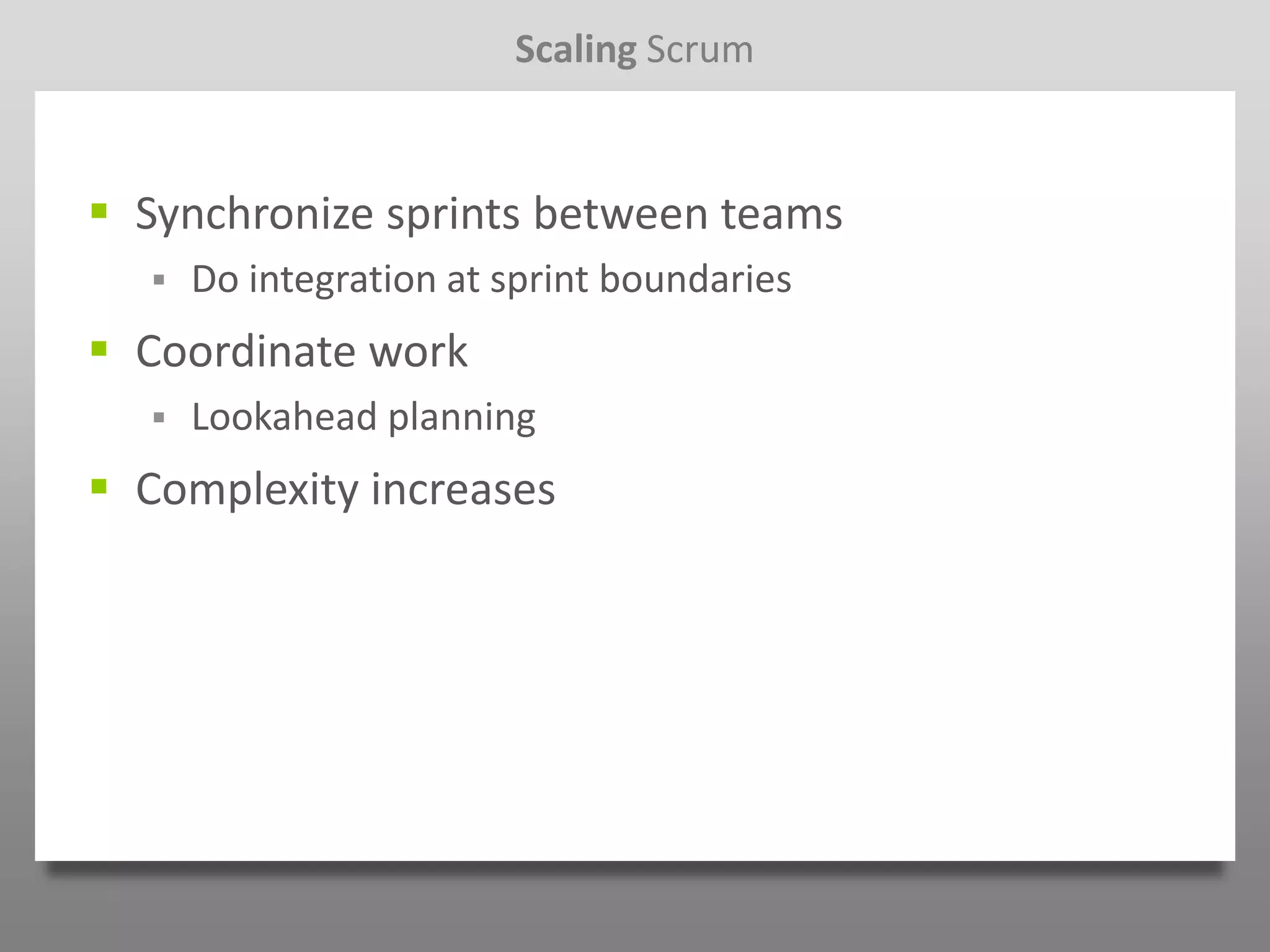 Scaling Scrum


 Synchronize sprints between teams
     Do integration at sprint boundaries
 Coordinate work
     Lookahead planning
 Complexity increases
 