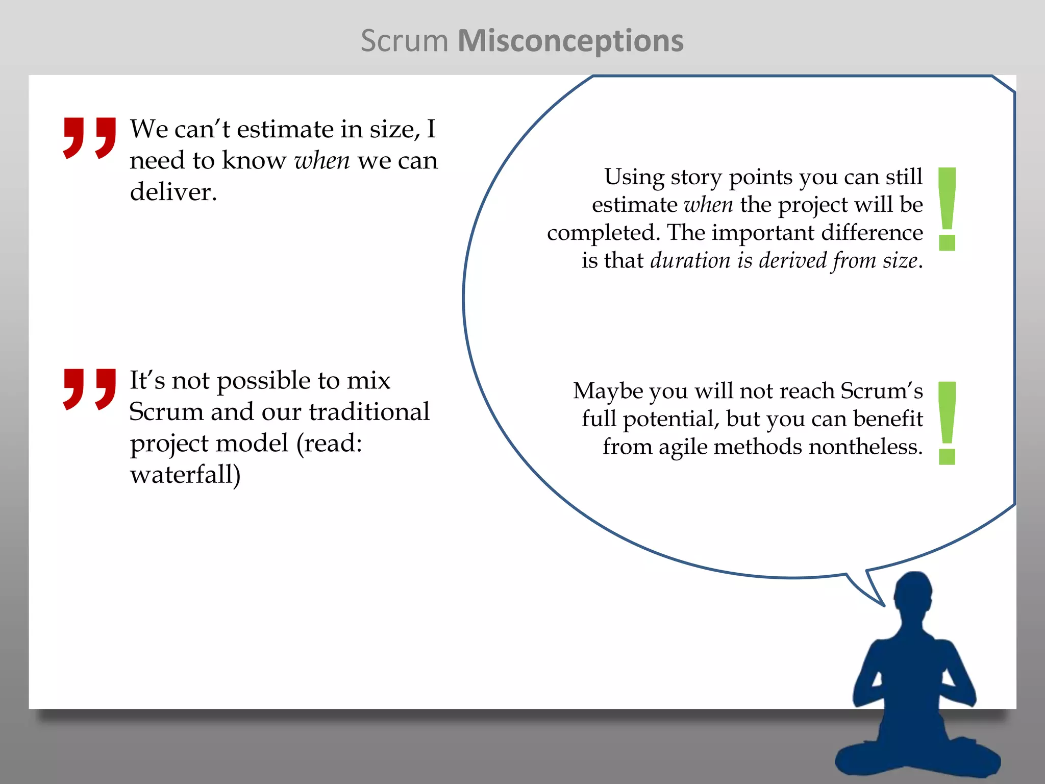 Scrum Misconceptions



”
    We can’t estimate in size, I
    need to know when we can
                                         Using story points you can still
    deliver.                           estimate when the project will be
                                   completed. The important difference
                                      is that duration is derived from size.
                                                                               !
”
    It’s not possible to mix         Maybe you will not reach Scrum’s
    Scrum and our traditional
    project model (read:
    waterfall)
                                     full potential, but you can benefit
                                       from agile methods nontheless.          !
 