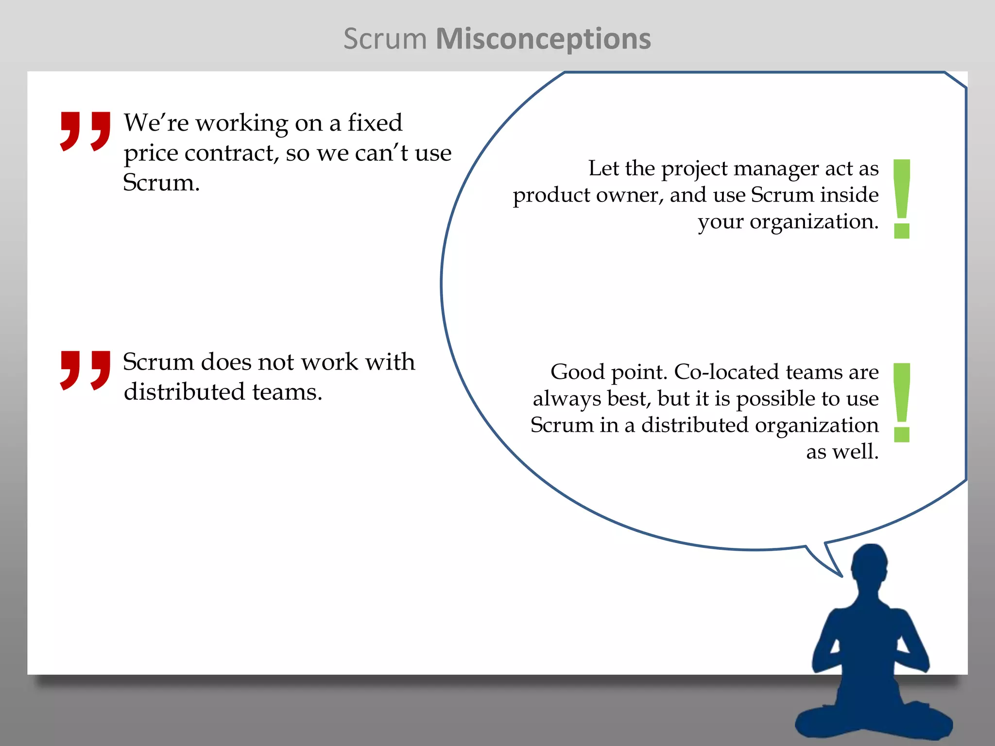 Scrum Misconceptions



”
    We’re working on a fixed
    price contract, so we can’t use
                                             Let the project manager act as
    Scrum.                            product owner, and use Scrum inside
                                                         your organization.     !
”
    Scrum does not work with             Good point. Co-located teams are
    distributed teams.                 always best, but it is possible to use
                                       Scrum in a distributed organization
                                                                     as well.
                                                                                !
 