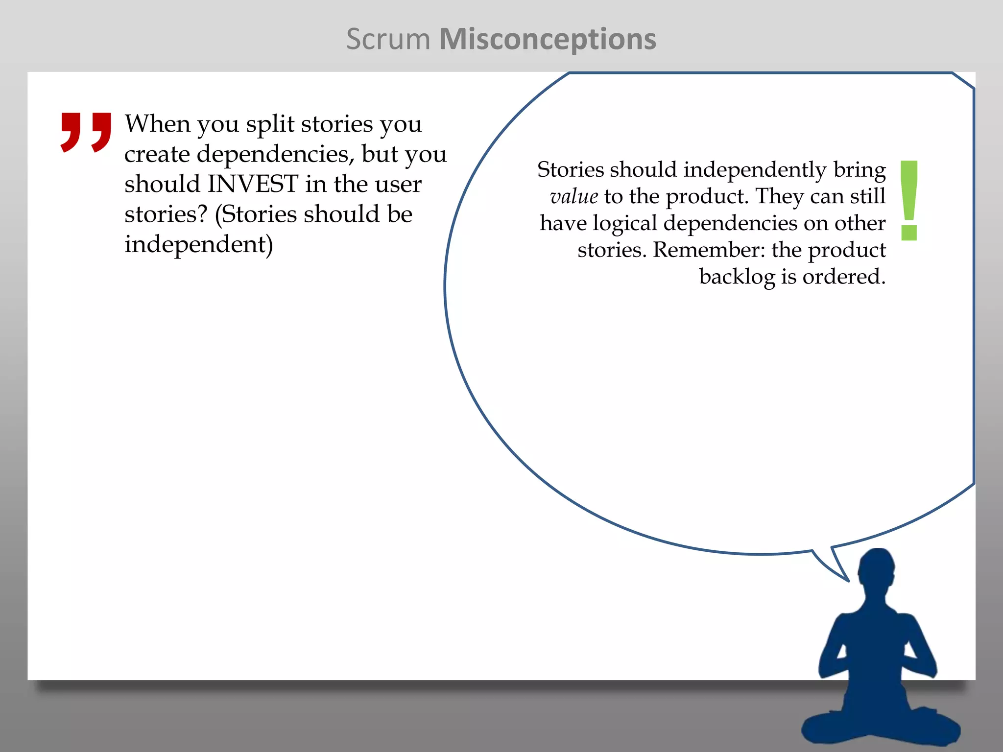 Scrum Misconceptions



”
    When you split stories you
    create dependencies, but you
                                   Stories should independently bring
    should INVEST in the user
    stories? (Stories should be
    independent)
                                    value to the product. They can still
                                   have logical dependencies on other
                                       stories. Remember: the product
                                                    backlog is ordered.
                                                                           !
 