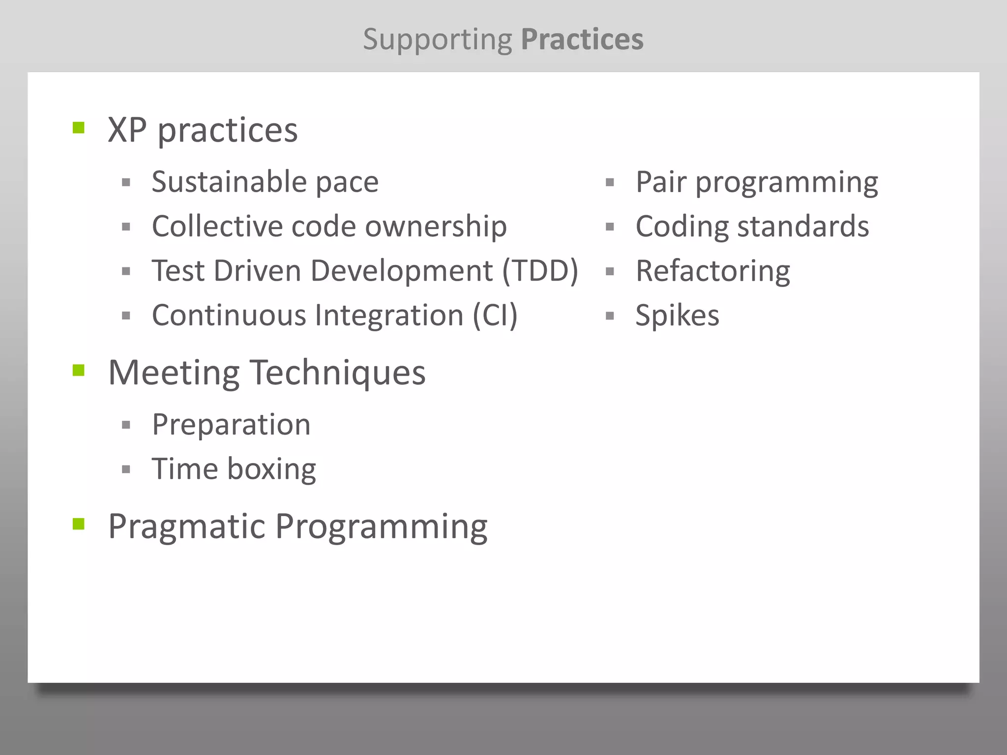 Supporting Practices

 XP practices
      Sustainable pace                   Pair programming
      Collective code ownership          Coding standards
      Test Driven Development (TDD)      Refactoring
      Continuous Integration (CI)        Spikes
 Meeting Techniques
      Preparation
      Time boxing
 Pragmatic Programming
 