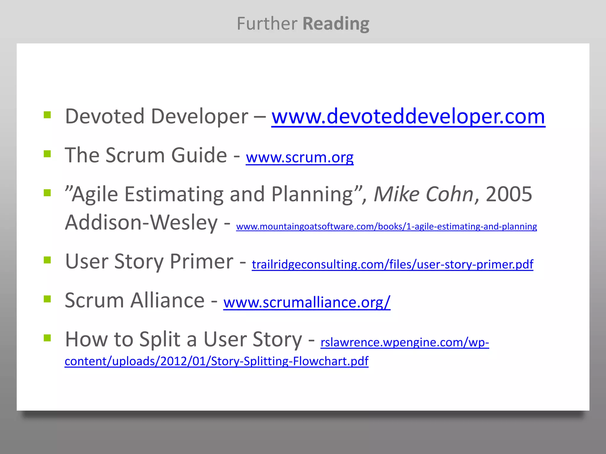 Further Reading



 Devoted Developer – www.devoteddeveloper.com
 The Scrum Guide - www.scrum.org
 ”Agile Estimating and Planning”, Mike Cohn, 2005
  Addison-Wesley - www.mountaingoatsoftware.com/books/1-agile-estimating-and-planning
 User Story Primer - trailridgeconsulting.com/files/user-story-primer.pdf
 Scrum Alliance - www.scrumalliance.org/
 How to Split a User Story - rslawrence.wpengine.com/wp-
   content/uploads/2012/01/Story-Splitting-Flowchart.pdf
 