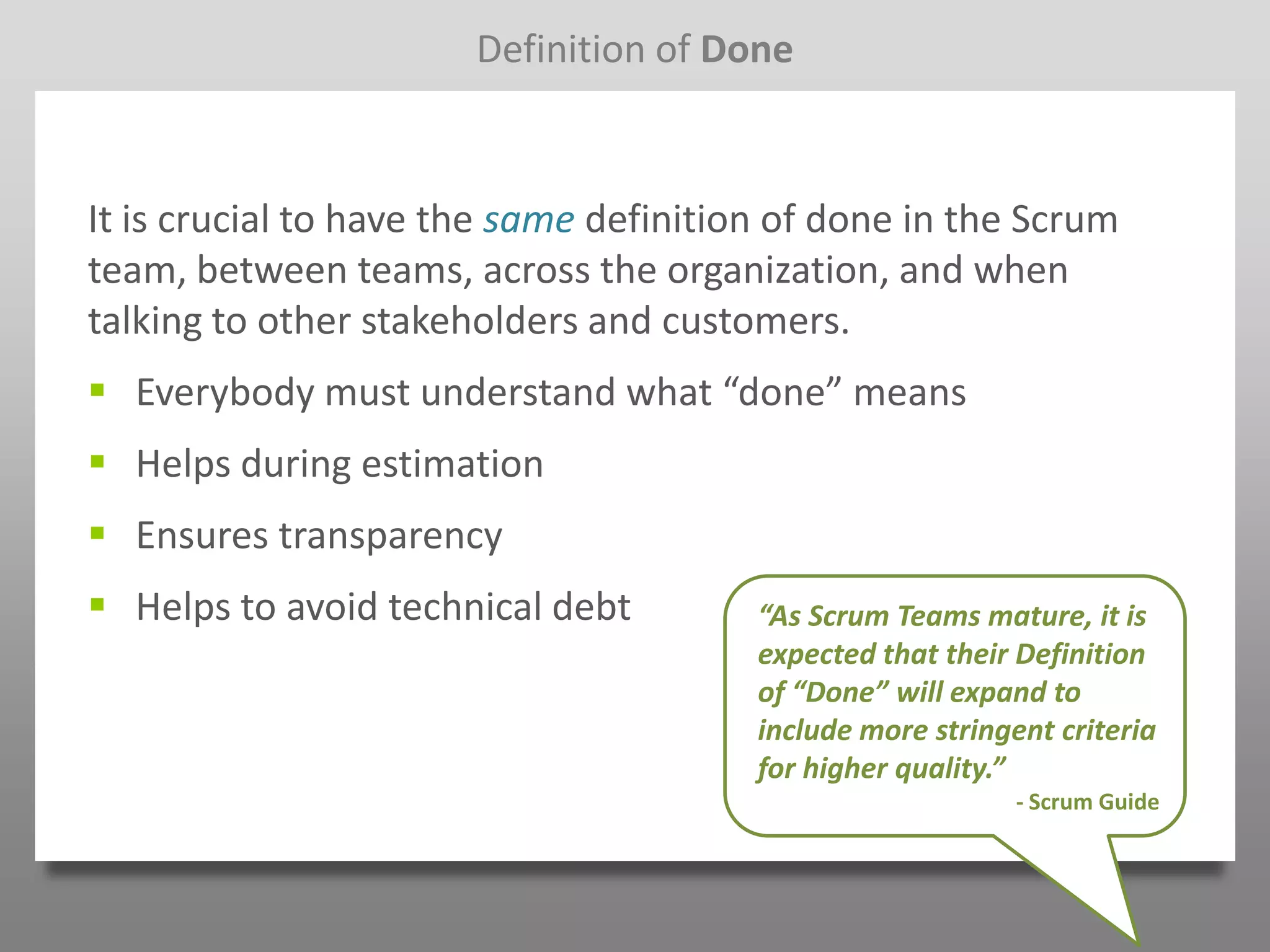 Definition of Done



It is crucial to have the same definition of done in the Scrum
team, between teams, across the organization, and when
talking to other stakeholders and customers.
 Everybody must understand what “done” means
 Helps during estimation
 Ensures transparency
 Helps to avoid technical debt         “As Scrum Teams mature, it is
                                        expected that their Definition
                                        of “Done” will expand to
                                        include more stringent criteria
                                        for higher quality.”
                                                            - Scrum Guide
 