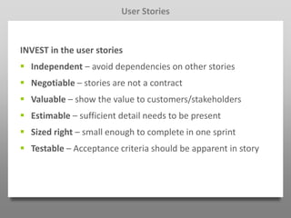 User Stories



INVEST in the user stories
 Independent – avoid dependencies on other stories
 Negotiable – stories are not a contract
 Valuable – show the value to customers/stakeholders
 Estimable – sufficient detail needs to be present
 Sized right – small enough to complete in one sprint
 Testable – Acceptance criteria should be apparent in story
 