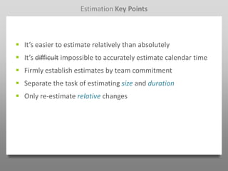 Estimation Key Points



 It’s easier to estimate relatively than absolutely
 It’s difficult impossible to accurately estimate calendar time
 Firmly establish estimates by team commitment
 Separate the task of estimating size and duration
 Only re-estimate relative changes
 