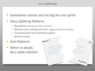 Story Splitting


 Sometimes stories are too big for one sprint
 Story Splitting Patterns
      Boundaries: Operational, data, interfaces
      Remove cross-cutting concerns: Logging, Exception handling, ...
      Functional and non-functional aspects
      Business value

 Anti-Patterns
 When in doubt,
  do a spike solution
 