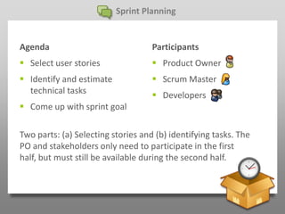 Sprint Planning


Agenda                              Participants
 Select user stories                Product Owner
 Identify and estimate              Scrum Master
  technical tasks                    Developers
 Come up with sprint goal

Two parts: (a) Selecting stories and (b) identifying tasks. The
PO and stakeholders only need to participate in the first
half, but must still be available during the second half.
 