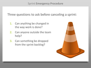 Sprint Emergency Procedure


Three questions to ask before canceling a sprint:

 1. Can anything be changed in
    the way work is done?
 2. Can anyone outside the team
    help?
 3. Can something be dropped
    from the sprint backlog?
 