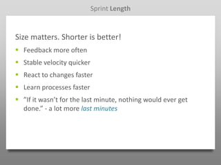 Sprint Length


Size matters. Shorter is better!
 Feedback more often
 Stable velocity quicker
 React to changes faster
 Learn processes faster
 ”If it wasn’t for the last minute, nothing would ever get
  done.” - a lot more last minutes
 