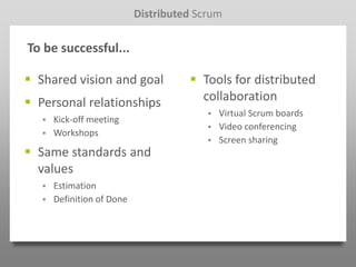 Distributed Scrum

To be successful...

 Shared vision and goal               Tools for distributed
 Personal relationships                collaboration
                                             Virtual Scrum boards
      Kick-off meeting
                                             Video conferencing
      Workshops
                                             Screen sharing
 Same standards and
  values
      Estimation
      Definition of Done
 