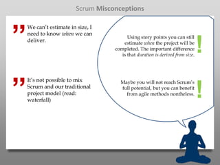 Scrum Misconceptions



”
    We can’t estimate in size, I
    need to know when we can
                                         Using story points you can still
    deliver.                           estimate when the project will be
                                   completed. The important difference
                                      is that duration is derived from size.
                                                                               !
”
    It’s not possible to mix         Maybe you will not reach Scrum’s
    Scrum and our traditional
    project model (read:
    waterfall)
                                     full potential, but you can benefit
                                       from agile methods nontheless.          !
 