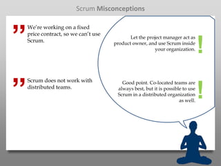 Scrum Misconceptions



”
    We’re working on a fixed
    price contract, so we can’t use
                                             Let the project manager act as
    Scrum.                            product owner, and use Scrum inside
                                                         your organization.     !
”
    Scrum does not work with             Good point. Co-located teams are
    distributed teams.                 always best, but it is possible to use
                                       Scrum in a distributed organization
                                                                     as well.
                                                                                !
 