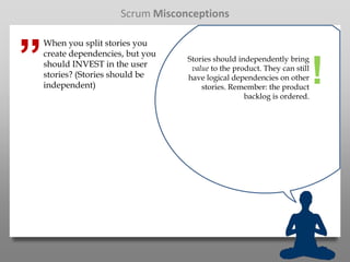 Scrum Misconceptions



”
    When you split stories you
    create dependencies, but you
                                   Stories should independently bring
    should INVEST in the user
    stories? (Stories should be
    independent)
                                    value to the product. They can still
                                   have logical dependencies on other
                                       stories. Remember: the product
                                                    backlog is ordered.
                                                                           !
 