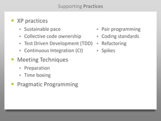 Supporting Practices

 XP practices
      Sustainable pace                   Pair programming
      Collective code ownership          Coding standards
      Test Driven Development (TDD)      Refactoring
      Continuous Integration (CI)        Spikes
 Meeting Techniques
      Preparation
      Time boxing
 Pragmatic Programming
 