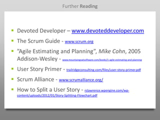 Further Reading



 Devoted Developer – www.devoteddeveloper.com
 The Scrum Guide - www.scrum.org
 ”Agile Estimating and Planning”, Mike Cohn, 2005
  Addison-Wesley - www.mountaingoatsoftware.com/books/1-agile-estimating-and-planning
 User Story Primer - trailridgeconsulting.com/files/user-story-primer.pdf
 Scrum Alliance - www.scrumalliance.org/
 How to Split a User Story - rslawrence.wpengine.com/wp-
   content/uploads/2012/01/Story-Splitting-Flowchart.pdf
 