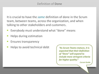 Definition of Done



It is crucial to have the same definition of done in the Scrum
team, between teams, across the organization, and when
talking to other stakeholders and customers.
 Everybody must understand what “done” means
 Helps during estimation
 Ensures transparency
 Helps to avoid technical debt         “As Scrum Teams mature, it is
                                        expected that their Definition
                                        of “Done” will expand to
                                        include more stringent criteria
                                        for higher quality.”
                                                            - Scrum Guide
 
