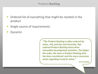 Product Backlog



 Ordered list of everything that might be needed in the
  product
 Single source of requirements
 Dynamic

                          “The Product Backlog is often ordered by
                          value, risk, priority, and necessity. Top-
                          ordered Product Backlog items drive
                          immediate development activities. The higher
                          the order, the more a Product Backlog item
                          has been considered, and the more consensus
                          exists regarding it and its value.”
                                                           - Scrum Guide
 