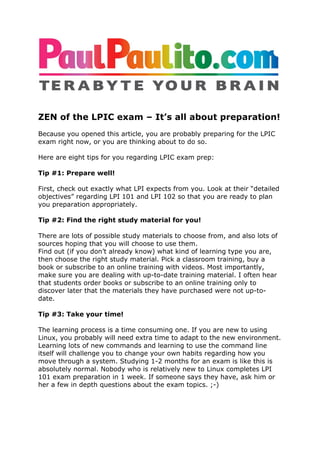 ZEN of the LPIC exam – It’s all about preparation!
Because you opened this article, you are probably preparing for the LPIC
exam right now, or you are thinking about to do so.

Here are eight tips for you regarding LPIC exam prep:

Tip #1: Prepare well!

First, check out exactly what LPI expects from you. Look at their “detailed
objectives” regarding LPI 101 and LPI 102 so that you are ready to plan
you preparation appropriately.

Tip #2: Find the right study material for you!

There are lots of possible study materials to choose from, and also lots of
sources hoping that you will choose to use them.
Find out (if you don’t already know) what kind of learning type you are,
then choose the right study material. Pick a classroom training, buy a
book or subscribe to an online training with videos. Most importantly,
make sure you are dealing with up-to-date training material. I often hear
that students order books or subscribe to an online training only to
discover later that the materials they have purchased were not up-to-
date.

Tip #3: Take your time!

The learning process is a time consuming one. If you are new to using
Linux, you probably will need extra time to adapt to the new environment.
Learning lots of new commands and learning to use the command line
itself will challenge you to change your own habits regarding how you
move through a system. Studying 1-2 months for an exam is like this is
absolutely normal. Nobody who is relatively new to Linux completes LPI
101 exam preparation in 1 week. If someone says they have, ask him or
her a few in depth questions about the exam topics. ;-)
 
