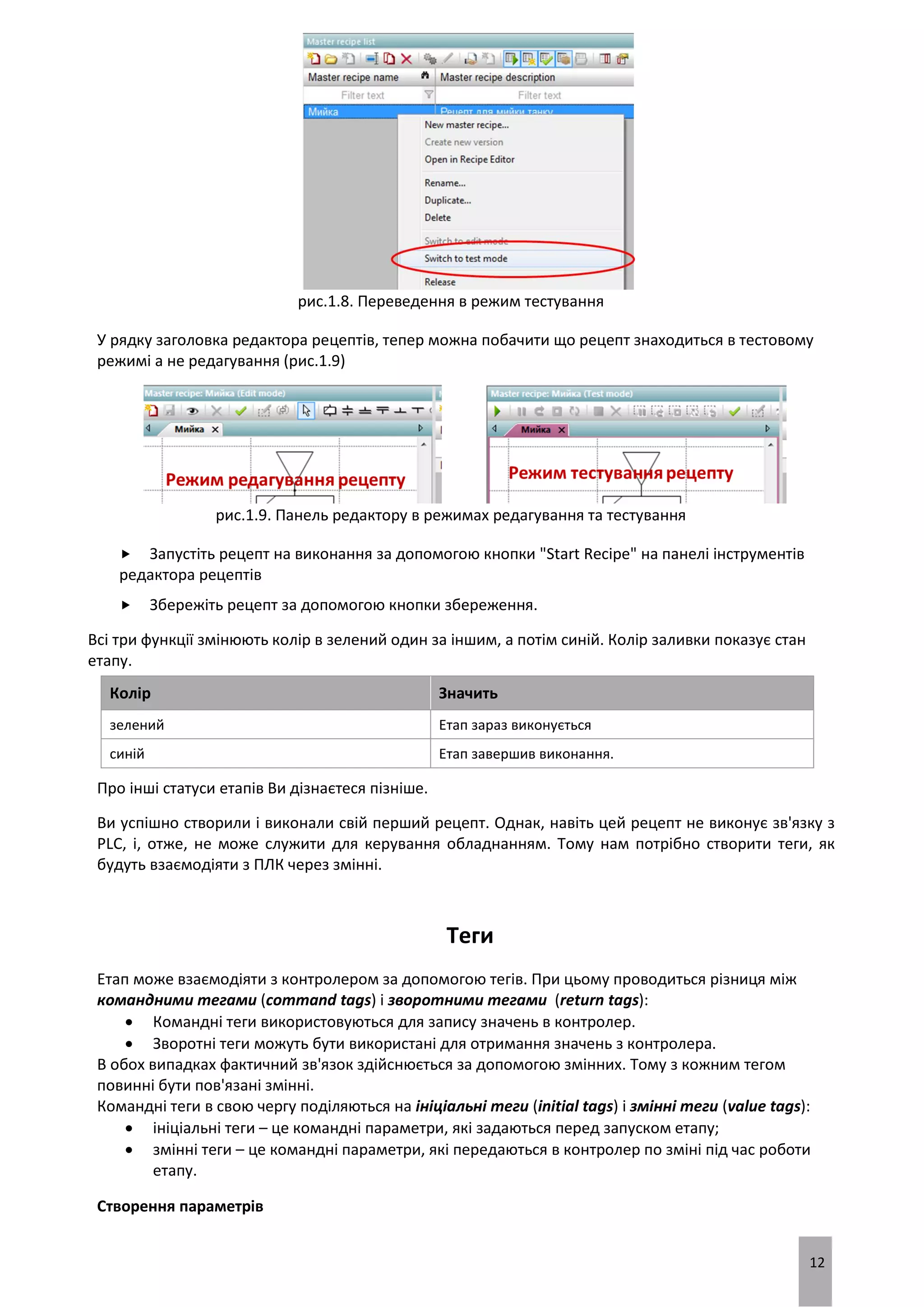 12
рис.1.8. Переведення в режим тестування
У рядку заголовка редактора рецептів, тепер можна побачити що рецепт знаходиться в тестовому
режимі а не редагування (рис.1.9)
рис.1.9. Панель редактору в режимах редагування та тестування
 Запустіть рецепт на виконання за допомогою кнопки "Start Recipe" на панелі інструментів
редактора рецептів
 Збережіть рецепт за допомогою кнопки збереження.
Всі три функції змінюють колір в зелений один за іншим, а потім синій. Колір заливки показує стан
етапу.
Колір Значить
зелений Етап зараз виконується
синій Етап завершив виконання.
Про інші статуси етапів Ви дізнаєтеся пізніше.
Ви успішно створили і виконали свій перший рецепт. Однак, навіть цей рецепт не виконує зв'язку з
PLC, і, отже, не може служити для керування обладнанням. Тому нам потрібно створити теги, як
будуть взаємодіяти з ПЛК через змінні.
Теги
Етап може взаємодіяти з контролером за допомогою тегів. При цьому проводиться різниця між
командними тегами (command tags) і зворотними тегами (return tags):
 Командні теги використовуються для запису значень в контролер.
 Зворотні теги можуть бути використані для отримання значень з контролера.
В обох випадках фактичний зв'язок здійснюється за допомогою змінних. Тому з кожним тегом
повинні бути пов'язані змінні.
Командні теги в свою чергу поділяються на ініціальні теги (initial tags) і змінні теги (value tags):
 ініціальні теги – це командні параметри, які задаються перед запуском етапу;
 змінні теги – це командні параметри, які передаються в контролер по зміні під час роботи
етапу.
Створення параметрів
 