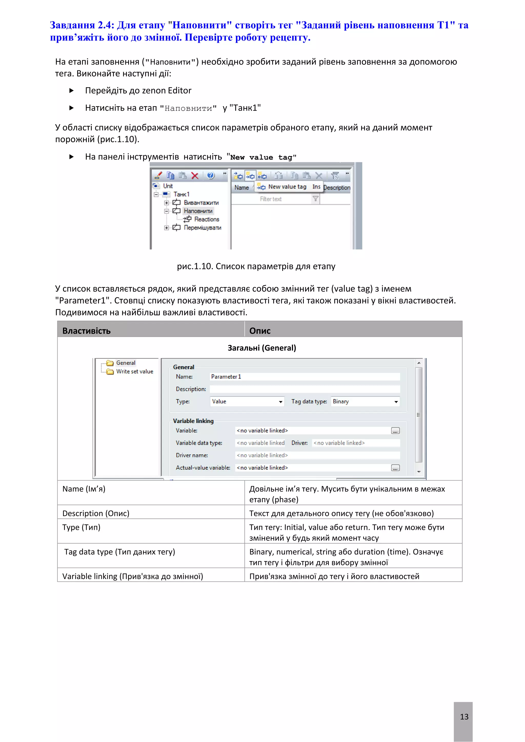 13
Завдання 2.4: Для етапу "Наповнити" створіть тег "Заданий рівень наповнення T1" та
прив’яжіть його до змінної. Перевірте роботу рецепту.
На етапі заповнення ("Наповнити") необхідно зробити заданий рівень заповнення за допомогою
тега. Виконайте наступні дії:
 Перейдіть до zenon Editor
 Натисніть на етап "Наповнити" у "Танк1"
У області списку відображається список параметрів обраного етапу, який на даний момент
порожній (рис.1.10).
 На панелі інструментів натисніть "New value tag"
рис.1.10. Список параметрів для етапу
У список вставляється рядок, який представляє собою змінний тег (value tag) з іменем
"Parameter1". Стовпці списку показують властивості тега, які також показані у вікні властивостей.
Подивимося на найбільш важливі властивості.
Властивість Опис
Загальні (General)
Name (Ім’я) Довільне ім’я тегу. Мусить бути унікальним в межах
етапу (phase)
Description (Опис) Текст для детального опису тегу (не обов'язково)
Type (Тип) Тип тегу: Initial, value або return. Тип тегу може бути
змінений у будь який момент часу
Tag data type (Тип даних тегу) Binary, numerical, string або duration (time). Означує
тип тегу і фільтри для вибору змінної
Variable linking (Прив'язка до змінної) Прив'язка змінної до тегу і його властивостей
 