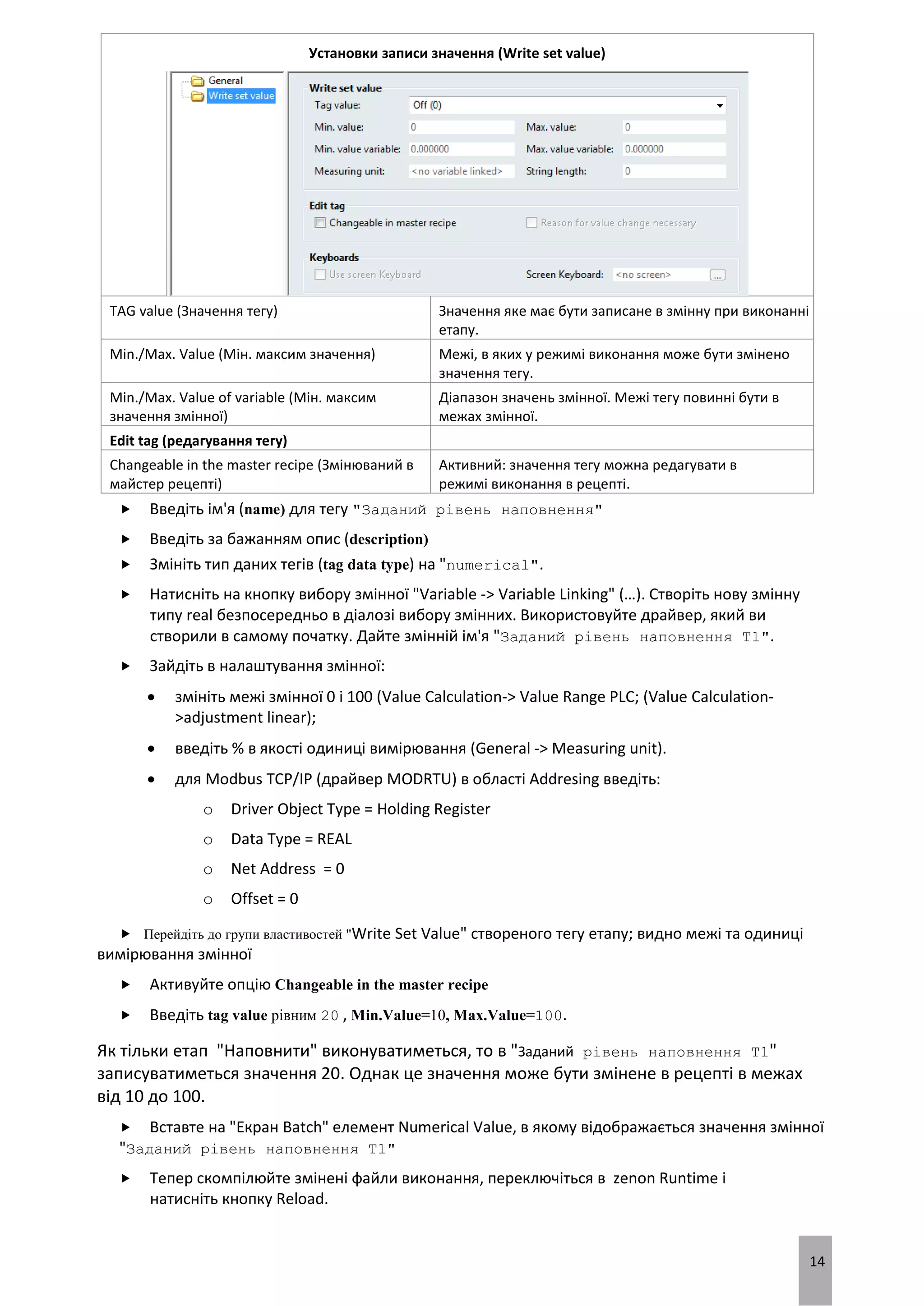 14
Установки записи значення (Write set value)
TAG value (Значення тегу) Значення яке має бути записане в змінну при виконанні
етапу.
Min./Max. Value (Мін. максим значення) Межі, в яких у режимі виконання може бути змінено
значення тегу.
Min./Max. Value of variable (Мін. максим
значення змінної)
Діапазон значень змінної. Межі тегу повинні бути в
межах змінної.
Edit tag (редагування тегу)
Changeable in the master recipe (Змінюваний в
майстер рецепті)
Активний: значення тегу можна редагувати в
режимі виконання в рецепті.
 Введіть ім'я (name) для тегу "Заданий рівень наповнення"
 Введіть за бажанням опис (description)
 Змініть тип даних тегів (tag data type) на "numerical".
 Натисніть на кнопку вибору змінної "Variable -> Variable Linking" (…). Створіть нову змінну
типу real безпосередньо в діалозі вибору змінних. Використовуйте драйвер, який ви
створили в самому початку. Дайте змінній ім'я "Заданий рівень наповнення T1".
 Зайдіть в налаштування змінної:
 змініть межі змінної 0 і 100 (Value Calculation-> Value Range PLC; (Value Calculation-
>adjustment linear);
 введіть % в якості одиниці вимірювання (General -> Measuring unit).
 для Modbus TCP/IP (драйвер MODRTU) в області Addresing введіть:
o Driver Object Type = Holding Register
o Data Type = REAL
o Net Address = 0
o Offset = 0
 Перейдіть до групи властивостей "Write Set Value" створеного тегу етапу; видно межі та одиниці
вимірювання змінної
 Активуйте опцію Changeable in the master recipe
 Введіть tag value рівним 20 , Min.Value=10, Max.Value=100.
Як тільки етап "Наповнити" виконуватиметься, то в "Заданий рівень наповнення T1"
записуватиметься значення 20. Однак це значення може бути змінене в рецепті в межах
від 10 до 100.
 Вставте на "Екран Batch" елемент Numerical Value, в якому відображається значення змінної
"Заданий рівень наповнення T1"
 Тепер скомпілюйте змінені файли виконання, переключіться в zenon Runtime і
натисніть кнопку Reload.
 