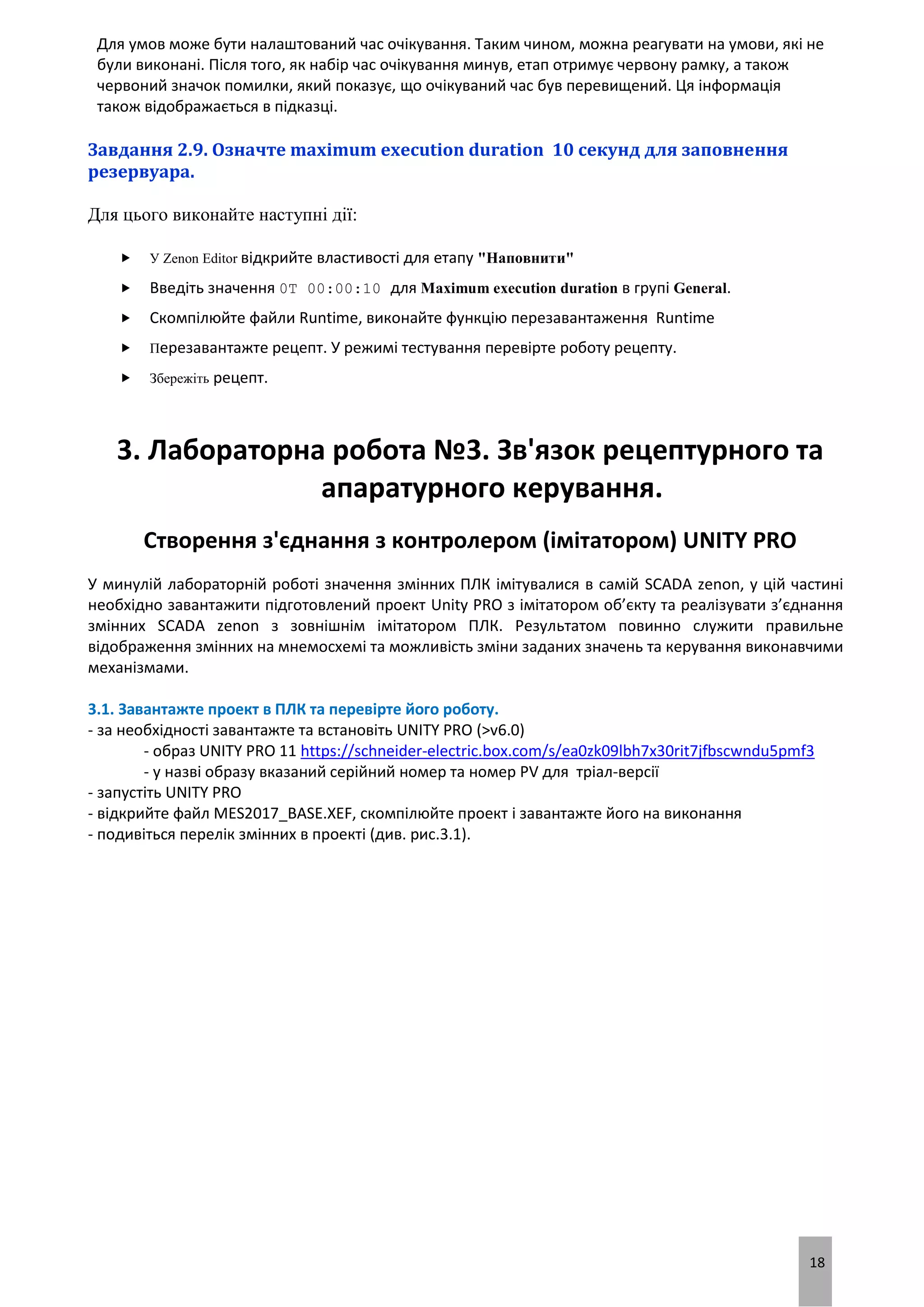 18
Для умов може бути налаштований час очікування. Таким чином, можна реагувати на умови, які не
були виконані. Після того, як набір час очікування минув, етап отримує червону рамку, а також
червоний значок помилки, який показує, що очікуваний час був перевищений. Ця інформація
також відображається в підказці.
Завдання 2.9. Означте maximum execution duration 10 секунд для заповнення
резервуара.
Для цього виконайте наступні дії:
 У Zenon Editor відкрийте властивості для етапу "Наповнити"
 Введіть значення 0T 00:00:10 для Maximum execution duration в групі General.
 Скомпілюйте файли Runtime, виконайте функцію перезавантаження Runtime
 Перезавантажте рецепт. У режимі тестування перевірте роботу рецепту.
 Збережіть рецепт.
3. Лабораторна робота №3. Зв'язок рецептурного та
апаратурного керування.
Створення з'єднання з контролером (імітатором) UNITY PRO
У минулій лабораторній роботі значення змінних ПЛК імітувалися в самій SCADA zenon, у цій частині
необхідно завантажити підготовлений проект Unity PRO з імітатором об’єкту та реалізувати з’єднання
змінних SCADA zenon з зовнішнім імітатором ПЛК. Результатом повинно служити правильне
відображення змінних на мнемосхемі та можливість зміни заданих значень та керування виконавчими
механізмами.
3.1. Завантажте проект в ПЛК та перевірте його роботу.
- за необхідності завантажте та встановіть UNITY PRO (>v6.0)
- образ UNITY PRO 11 https://schneider-electric.box.com/s/ea0zk09lbh7x30rit7jfbscwndu5pmf3
- у назві образу вказаний серійний номер та номер PV для тріал-версії
- запустіть UNITY PRO
- відкрийте файл MES2017_BASE.XEF, скомпілюйте проект і завантажте його на виконання
- подивіться перелік змінних в проекті (див. рис.3.1).
 