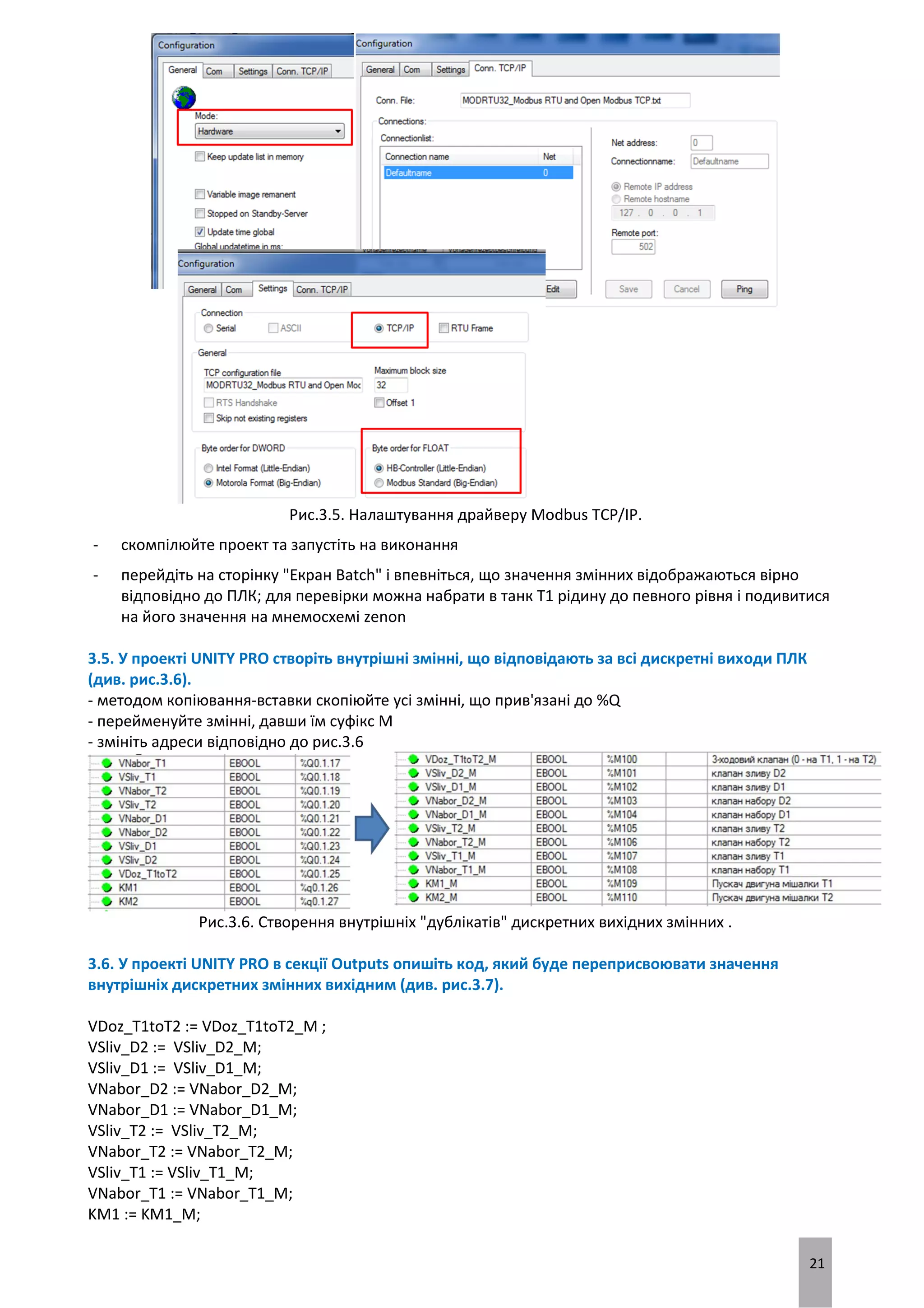 21
Рис.3.5. Налаштування драйверу Modbus TCP/IP.
- скомпілюйте проект та запустіть на виконання
- перейдіть на сторінку "Екран Batch" і впевніться, що значення змінних відображаються вірно
відповідно до ПЛК; для перевірки можна набрати в танк Т1 рідину до певного рівня і подивитися
на його значення на мнемосхемі zenon
3.5. У проекті UNITY PRO створіть внутрішні змінні, що відповідають за всі дискретні виходи ПЛК
(див. рис.3.6).
- методом копіювання-вставки скопіюйте усі змінні, що прив'язані до %Q
- перейменуйте змінні, давши їм суфікс M
- змініть адреси відповідно до рис.3.6
Рис.3.6. Створення внутрішніх "дублікатів" дискретних вихідних змінних .
3.6. У проекті UNITY PRO в секції Outputs опишіть код, який буде переприсвоювати значення
внутрішніх дискретних змінних вихідним (див. рис.3.7).
VDoz_T1toT2 := VDoz_T1toT2_M ;
VSliv_D2 := VSliv_D2_M;
VSliv_D1 := VSliv_D1_M;
VNabor_D2 := VNabor_D2_M;
VNabor_D1 := VNabor_D1_M;
VSliv_T2 := VSliv_T2_M;
VNabor_T2 := VNabor_T2_M;
VSliv_T1 := VSliv_T1_M;
VNabor_T1 := VNabor_T1_M;
KM1 := KM1_M;
 