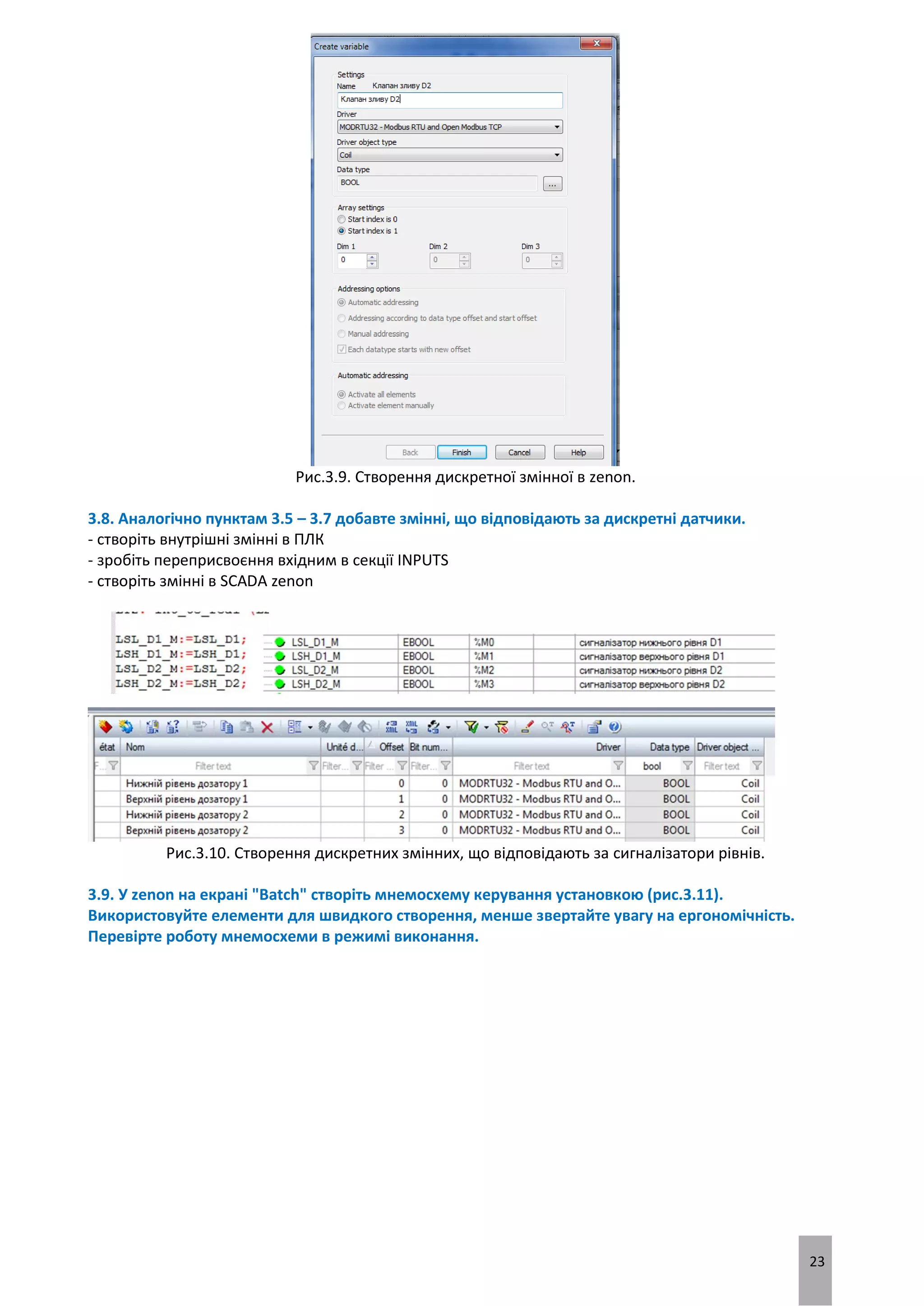 23
Рис.3.9. Створення дискретної змінної в zenon.
3.8. Аналогічно пунктам 3.5 – 3.7 добавте змінні, що відповідають за дискретні датчики.
- створіть внутрішні змінні в ПЛК
- зробіть переприсвоєння вхідним в секції INPUTS
- створіть змінні в SCADA zenon
Рис.3.10. Створення дискретних змінних, що відповідають за сигналізатори рівнів.
3.9. У zenon на екрані "Batch" створіть мнемосхему керування установкою (рис.3.11).
Використовуйте елементи для швидкого створення, менше звертайте увагу на ергономічність.
Перевірте роботу мнемосхеми в режимі виконання.
 