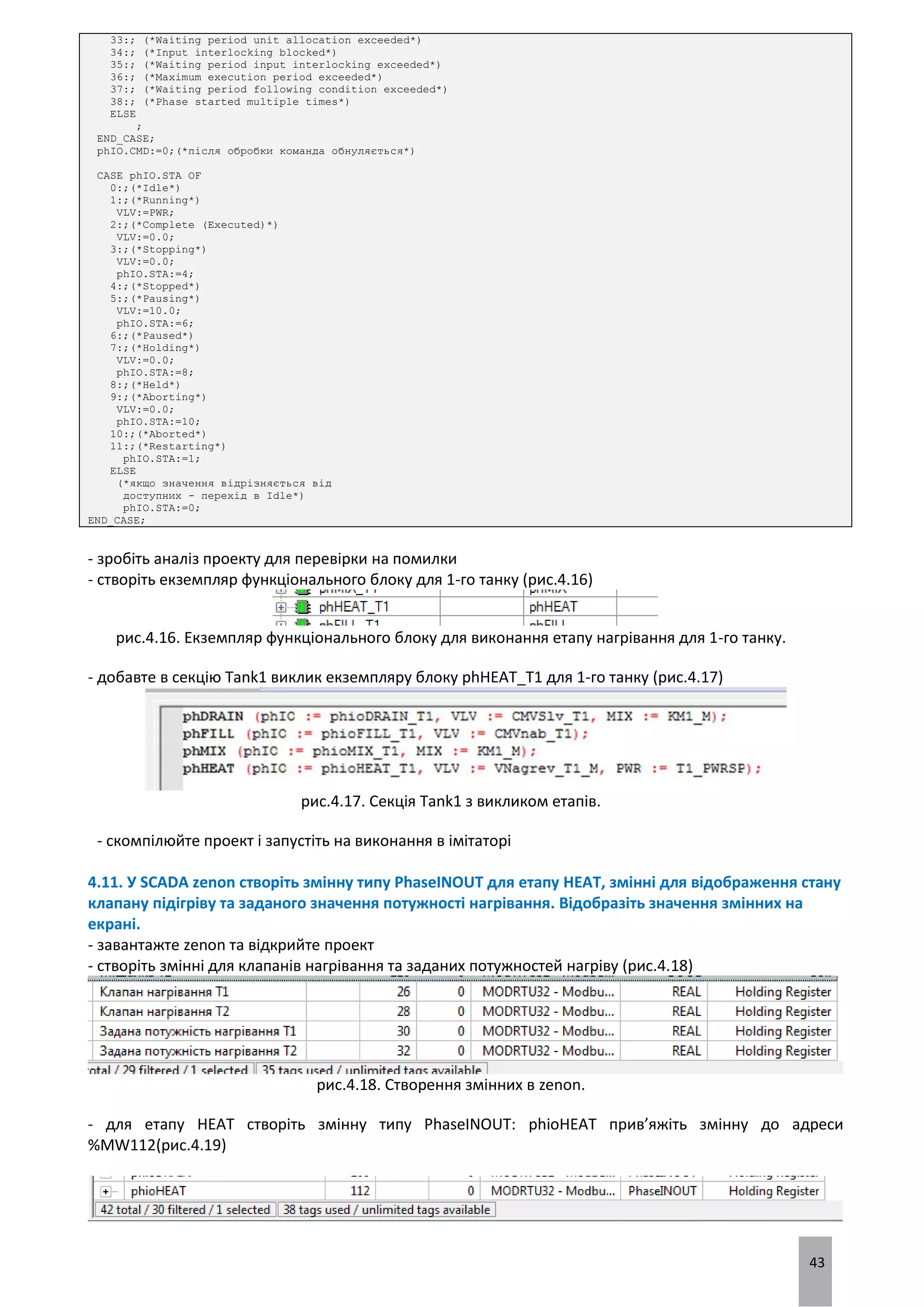 43
33:; (*Waiting period unit allocation exceeded*)
34:; (*Input interlocking blocked*)
35:; (*Waiting period input interlocking exceeded*)
36:; (*Maximum execution period exceeded*)
37:; (*Waiting period following condition exceeded*)
38:; (*Phase started multiple times*)
ELSE
;
END_CASE;
phIO.CMD:=0;(*після обробки команда обнуляється*)
CASE phIO.STA OF
0:;(*Idle*)
1:;(*Running*)
VLV:=PWR;
2:;(*Complete (Executed)*)
VLV:=0.0;
3:;(*Stopping*)
VLV:=0.0;
phIO.STA:=4;
4:;(*Stopped*)
5:;(*Pausing*)
VLV:=10.0;
phIO.STA:=6;
6:;(*Paused*)
7:;(*Holding*)
VLV:=0.0;
phIO.STA:=8;
8:;(*Held*)
9:;(*Aborting*)
VLV:=0.0;
phIO.STA:=10;
10:;(*Aborted*)
11:;(*Restarting*)
phIO.STA:=1;
ELSE
(*якщо значення відрізняється від
доступних - перехід в Idle*)
phIO.STA:=0;
END_CASE;
- зробіть аналіз проекту для перевірки на помилки
- створіть екземпляр функціонального блоку для 1-го танку (рис.4.16)
рис.4.16. Екземпляр функціонального блоку для виконання етапу нагрівання для 1-го танку.
- добавте в секцію Tank1 виклик екземпляру блоку phHEAT_T1 для 1-го танку (рис.4.17)
рис.4.17. Секція Tank1 з викликом етапів.
- скомпілюйте проект і запустіть на виконання в імітаторі
4.11. У SCADA zenon створіть змінну типу PhaseINOUT для етапу HEAT, змінні для відображення стану
клапану підігріву та заданого значення потужності нагрівання. Відобразіть значення змінних на
екрані.
- завантажте zenon та відкрийте проект
- створіть змінні для клапанів нагрівання та заданих потужностей нагріву (рис.4.18)
рис.4.18. Створення змінних в zenon.
- для етапу HEAT створіть змінну типу PhaseINOUT: phioHEAT прив’яжіть змінну до адреси
%MW112(рис.4.19)
 
