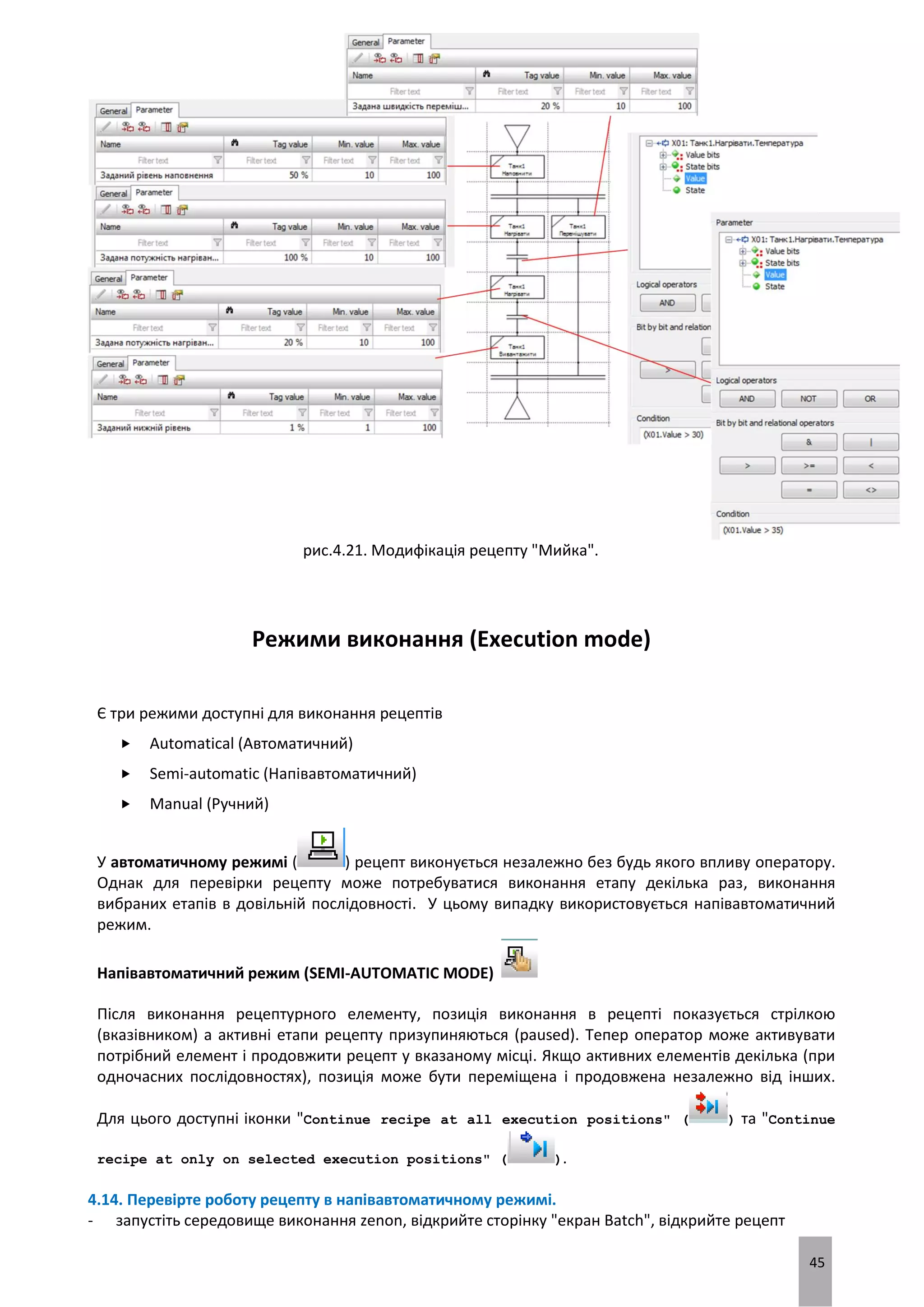 45
рис.4.21. Модифікація рецепту "Мийка".
Режими виконання (Execution mode)
Є три режими доступні для виконання рецептів
 Automatical (Автоматичний)
 Semi-automatic (Напівавтоматичний)
 Manual (Ручний)
У автоматичному режимі ( ) рецепт виконується незалежно без будь якого впливу оператору.
Однак для перевірки рецепту може потребуватися виконання етапу декілька раз, виконання
вибраних етапів в довільній послідовності. У цьому випадку використовується напівавтоматичний
режим.
Напівавтоматичний режим (SEMI-AUTOMATIC MODE)
Після виконання рецептурного елементу, позиція виконання в рецепті показується стрілкою
(вказівником) а активні етапи рецепту призупиняються (paused). Тепер оператор може активувати
потрібний елемент і продовжити рецепт у вказаному місці. Якщо активних елементів декілька (при
одночасних послідовностях), позиція може бути переміщена і продовжена незалежно від інших.
Для цього доступні іконки "Continue recipe at all execution positions" ( ) та "Continue
recipe at only on selected execution positions" ( ).
4.14. Перевірте роботу рецепту в напівавтоматичному режимі.
- запустіть середовище виконання zenon, відкрийте сторінку "екран Batch", відкрийте рецепт
 