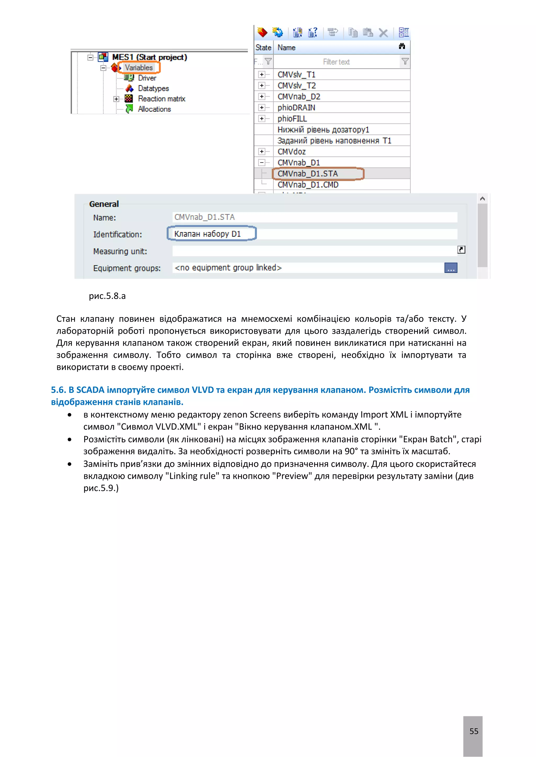 55
рис.5.8.а
Стан клапану повинен відображатися на мнемосхемі комбінацією кольорів та/або тексту. У
лабораторній роботі пропонується використовувати для цього заздалегідь створений символ.
Для керування клапаном також створений екран, який повинен викликатися при натисканні на
зображення символу. Тобто символ та сторінка вже створені, необхідно їх імпортувати та
використати в своєму проекті.
5.6. В SCADA імпортуйте символ VLVD та екран для керування клапаном. Розмістіть символи для
відображення станів клапанів.
 в контекстному меню редактору zenon Screens виберіть команду Import XML і імпортуйте
символ "Сивмол VLVD.XML" і екран "Вікно керування клапаном.XML ".
 Розмістіть символи (як лінковані) на місцях зображення клапанів сторінки "Екран Batch", старі
зображення видаліть. За необхідності розверніть символи на 90° та змініть їх масштаб.
 Замініть прив’язки до змінних відповідно до призначення символу. Для цього скористайтеся
вкладкою символу "Linking rule" та кнопкою "Preview" для перевірки результату заміни (див
рис.5.9.)
 