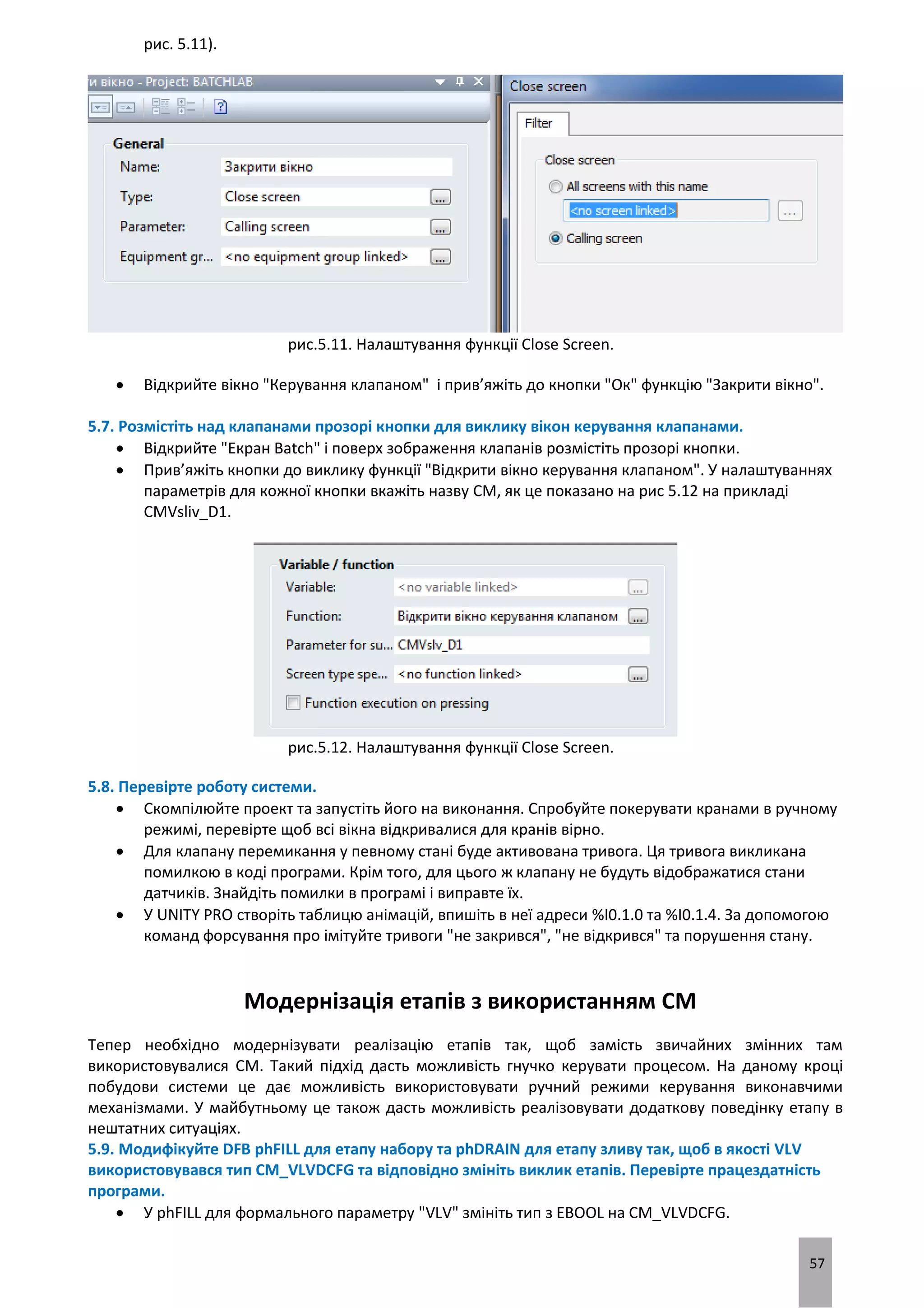 57
рис. 5.11).
рис.5.11. Налаштування функції Close Screen.
 Відкрийте вікно "Керування клапаном" і прив’яжіть до кнопки "Ок" функцію "Закрити вікно".
5.7. Розмістіть над клапанами прозорі кнопки для виклику вікон керування клапанами.
 Відкрийте "Екран Batch" і поверх зображення клапанів розмістіть прозорі кнопки.
 Прив’яжіть кнопки до виклику функції "Відкрити вікно керування клапаном". У налаштуваннях
параметрів для кожної кнопки вкажіть назву CM, як це показано на рис 5.12 на прикладі
CMVsliv_D1.
рис.5.12. Налаштування функції Close Screen.
5.8. Перевірте роботу системи.
 Скомпілюйте проект та запустіть його на виконання. Спробуйте покерувати кранами в ручному
режимі, перевірте щоб всі вікна відкривалися для кранів вірно.
 Для клапану перемикання у певному стані буде активована тривога. Ця тривога викликана
помилкою в коді програми. Крім того, для цього ж клапану не будуть відображатися стани
датчиків. Знайдіть помилки в програмі і виправте їх.
 У UNITY PRO створіть таблицю анімацій, впишіть в неї адреси %I0.1.0 та %I0.1.4. За допомогою
команд форсування про імітуйте тривоги "не закрився", "не відкрився" та порушення стану.
Модернізація етапів з використанням CM
Тепер необхідно модернізувати реалізацію етапів так, щоб замість звичайних змінних там
використовувалися CM. Такий підхід дасть можливість гнучко керувати процесом. На даному кроці
побудови системи це дає можливість використовувати ручний режими керування виконавчими
механізмами. У майбутньому це також дасть можливість реалізовувати додаткову поведінку етапу в
нештатних ситуаціях.
5.9. Модифікуйте DFB phFILL для етапу набору та phDRAIN для етапу зливу так, щоб в якості VLV
використовувався тип CM_VLVDCFG та відповідно змініть виклик етапів. Перевірте працездатність
програми.
 У phFILL для формального параметру "VLV" змініть тип з EBOOL на CM_VLVDCFG.
 