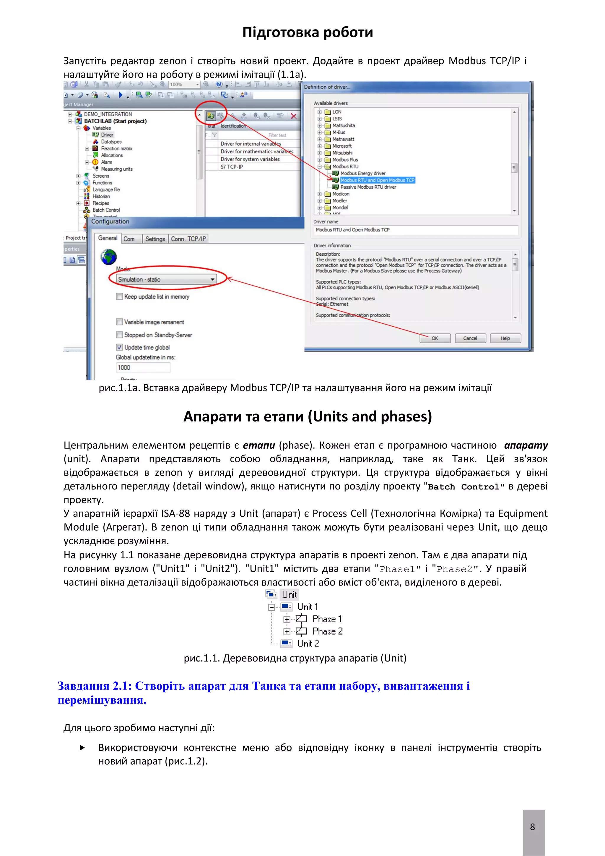 8
Підготовка роботи
Запустіть редактор zenon і створіть новий проект. Додайте в проект драйвер Modbus TCP/IP і
налаштуйте його на роботу в режимі імітації (1.1a).
рис.1.1a. Вставка драйверу Modbus TCP/IP та налаштування його на режим імітації
Апарати та етапи (Units and phases)
Центральним елементом рецептів є етапи (phase). Кожен етап є програмною частиною апарату
(unit). Апарати представляють собою обладнання, наприклад, таке як Танк. Цей зв'язок
відображається в zenon у вигляді деревовидної структури. Ця структура відображається у вікні
детального перегляду (detail window), якщо натиснути по розділу проекту "Batch Control" в дереві
проекту.
У апаратній ієрархії ISA-88 наряду з Unit (апарат) є Process Cell (Технологічна Комірка) та Equipment
Module (Агрегат). В zenon ці типи обладнання також можуть бути реалізовані через Unit, що дещо
ускладнює розуміння.
На рисунку 1.1 показане деревовидна структура апаратів в проекті zenon. Там є два апарати під
головним вузлом ("Unit1" і "Unit2"). "Unit1" містить два етапи "Phase1" і "Phase2". У правій
частині вікна деталізації відображаються властивості або вміст об'єкта, виділеного в дереві.
рис.1.1. Деревовидна структура апаратів (Unit)
Завдання 2.1: Створіть апарат для Танка та етапи набору, вивантаження і
перемішування.
Для цього зробимо наступні дії:
 Використовуючи контекстне меню або відповідну іконку в панелі інструментів створіть
новий апарат (рис.1.2).
 