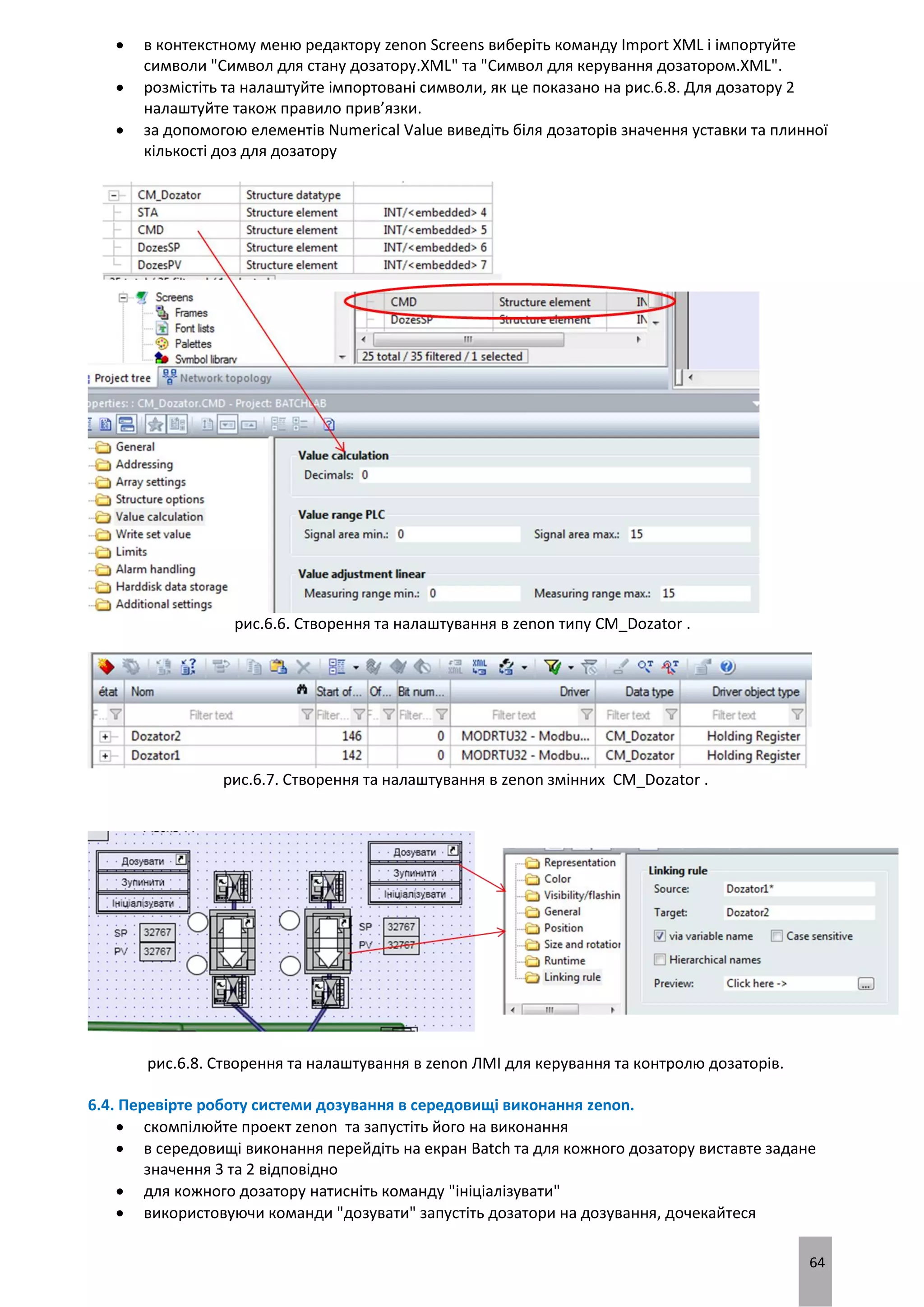 64
 в контекстному меню редактору zenon Screens виберіть команду Import XML і імпортуйте
символи "Символ для стану дозатору.XML" та "Символ для керування дозатором.XML".
 розмістіть та налаштуйте імпортовані символи, як це показано на рис.6.8. Для дозатору 2
налаштуйте також правило прив’язки.
 за допомогою елементів Numerical Value виведіть біля дозаторів значення уставки та плинної
кількості доз для дозатору
рис.6.6. Створення та налаштування в zenon типу CM_Dozator .
рис.6.7. Створення та налаштування в zenon змінних CM_Dozator .
рис.6.8. Створення та налаштування в zenon ЛМІ для керування та контролю дозаторів.
6.4. Перевірте роботу системи дозування в середовищі виконання zenon.
 скомпілюйте проект zenon та запустіть його на виконання
 в середовищі виконання перейдіть на екран Batch та для кожного дозатору виставте задане
значення 3 та 2 відповідно
 для кожного дозатору натисніть команду "ініціалізувати"
 використовуючи команди "дозувати" запустіть дозатори на дозування, дочекайтеся
 