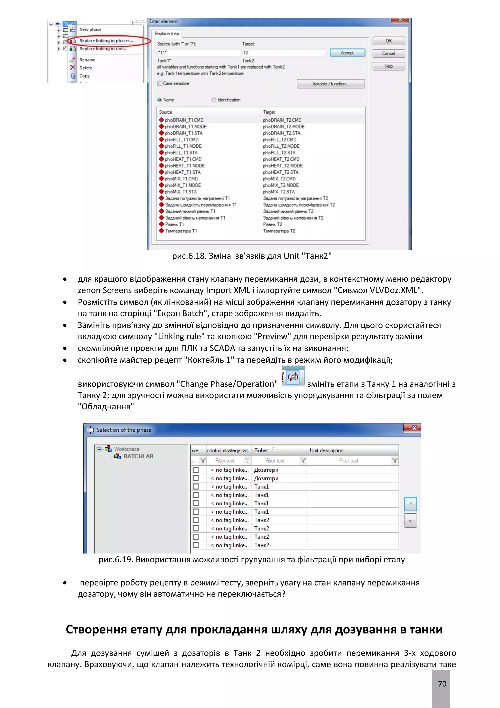 70
рис.6.18. Зміна зв’язків для Unit "Танк2"
 для кращого відображення стану клапану перемикання дози, в контекстному меню редактору
zenon Screens виберіть команду Import XML і імпортуйте символ "Сивмол VLVDoz.XML".
 Розмістіть символ (як лінкований) на місці зображення клапану перемикання дозатору з танку
на танк на сторінці "Екран Batch", старе зображення видаліть.
 Замініть прив’язку до змінної відповідно до призначення символу. Для цього скористайтеся
вкладкою символу "Linking rule" та кнопкою "Preview" для перевірки результату заміни
 скомпілюйте проекти для ПЛК та SCADA та запустіть їх на виконання;
 скопіюйте майстер рецепт "Коктейль 1" та перейдіть в режим його модифікації;
використовуючи символ "Change Phase/Operation" змініть етапи з Танку 1 на аналогічні з
Танку 2; для зручності можна використати можливість упорядкування та фільтрації за полем
"Обладнання"
рис.6.19. Використання можливості групування та фільтрації при виборі етапу
 перевірте роботу рецепту в режимі тесту, зверніть увагу на стан клапану перемикання
дозатору, чому він автоматично не переключається?
Створення етапу для прокладання шляху для дозування в танки
Для дозування сумішей з дозаторів в Танк 2 необхідно зробити перемикання 3-х ходового
клапану. Враховуючи, що клапан належить технологічній комірці, саме вона повинна реалізувати таке
 