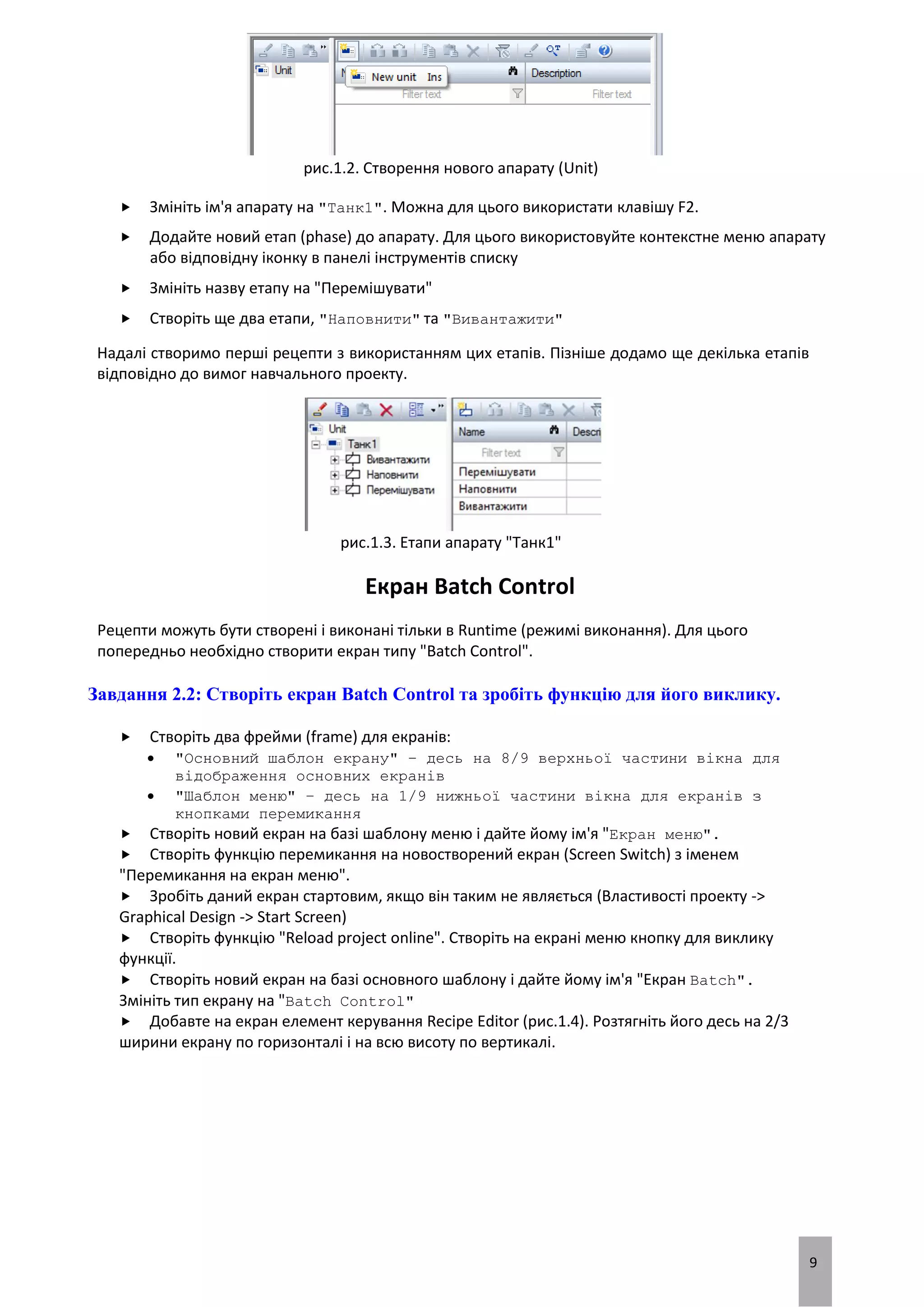 9
рис.1.2. Створення нового апарату (Unit)
 Змініть ім'я апарату на "Танк1". Можна для цього використати клавішу F2.
 Додайте новий етап (phase) до апарату. Для цього використовуйте контекстне меню апарату
або відповідну іконку в панелі інструментів списку
 Змініть назву етапу на "Перемішувати"
 Створіть ще два етапи, "Наповнити" та "Вивантажити"
Надалі створимо перші рецепти з використанням цих етапів. Пізніше додамо ще декілька етапів
відповідно до вимог навчального проекту.
рис.1.3. Етапи апарату "Танк1"
Екран Batch Control
Рецепти можуть бути створені і виконані тільки в Runtime (режимі виконання). Для цього
попередньо необхідно створити екран типу "Batch Control".
Завдання 2.2: Створіть екран Batch Control та зробіть функцію для його виклику.
 Створіть два фрейми (frame) для екранів:
 "Основний шаблон екрану" – десь на 8/9 верхньої частини вікна для
відображення основних екранів
 "Шаблон меню" – десь на 1/9 нижньої частини вікна для екранів з
кнопками перемикання
 Створіть новий екран на базі шаблону меню і дайте йому ім'я "Екран меню".
 Створіть функцію перемикання на новостворений екран (Screen Switch) з іменем
"Перемикання на екран меню".
 Зробіть даний екран стартовим, якщо він таким не являється (Властивості проекту ->
Graphical Design -> Start Screen)
 Створіть функцію "Reload project online". Створіть на екрані меню кнопку для виклику
функції.
 Створіть новий екран на базі основного шаблону і дайте йому ім'я "Екран Batch".
Змініть тип екрану на "Batch Control"
 Добавте на екран елемент керування Recipe Editor (рис.1.4). Розтягніть його десь на 2/3
ширини екрану по горизонталі і на всю висоту по вертикалі.
 