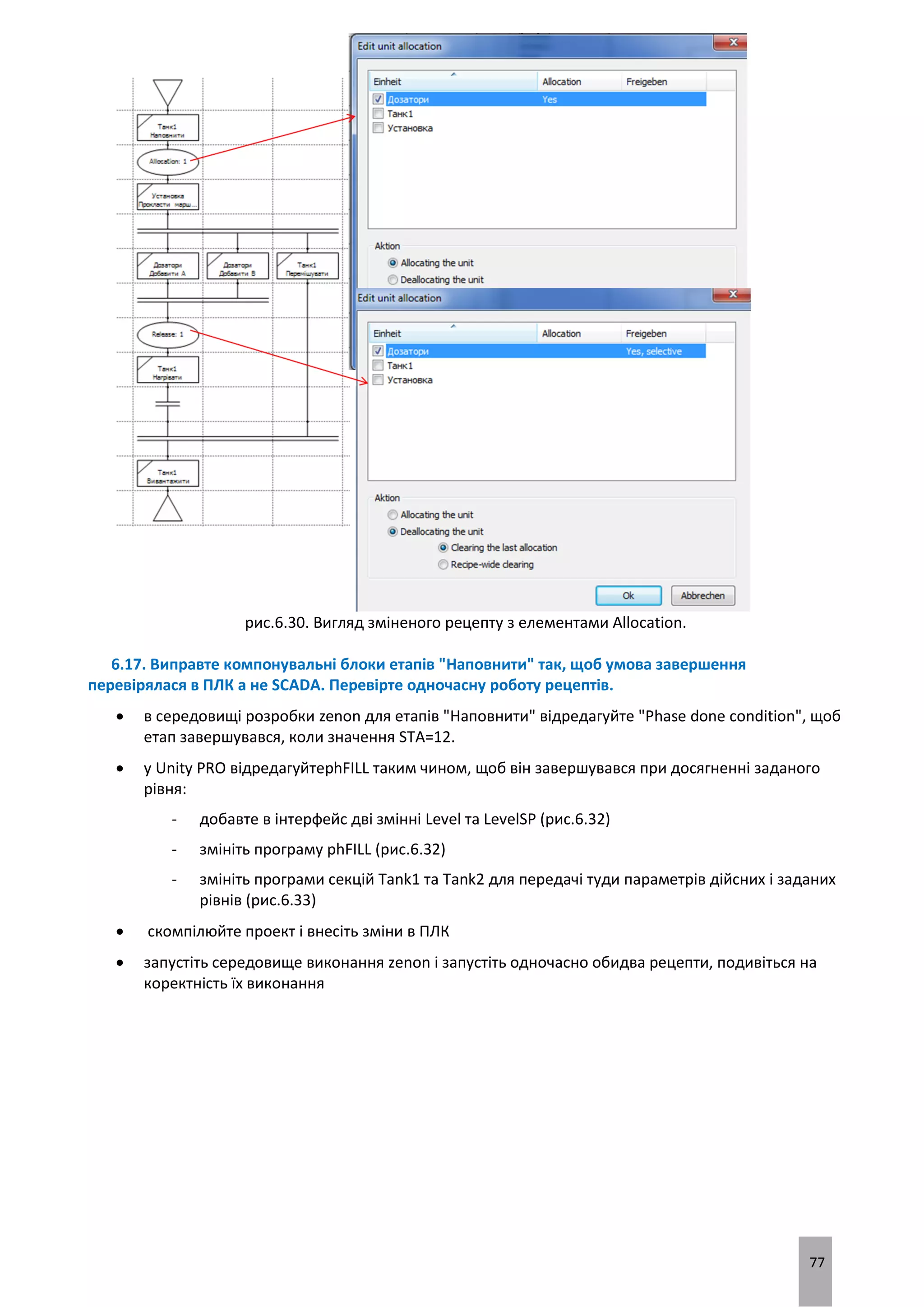 77
рис.6.30. Вигляд зміненого рецепту з елементами Allocation.
6.17. Виправте компонувальні блоки етапів "Наповнити" так, щоб умова завершення
перевірялася в ПЛК а не SCADA. Перевірте одночасну роботу рецептів.
 в середовищі розробки zenon для етапів "Наповнити" відредагуйте "Phase done condition", щоб
етап завершувався, коли значення STA=12.
 у Unity PRO відредагуйтеphFILL таким чином, щоб він завершувався при досягненні заданого
рівня:
- добавте в інтерфейс дві змінні Level та LevelSP (рис.6.32)
- змініть програму phFILL (рис.6.32)
- змініть програми секцій Tank1 та Tank2 для передачі туди параметрів дійсних і заданих
рівнів (рис.6.33)
 скомпілюйте проект і внесіть зміни в ПЛК
 запустіть середовище виконання zenon і запустіть одночасно обидва рецепти, подивіться на
коректність їх виконання
 