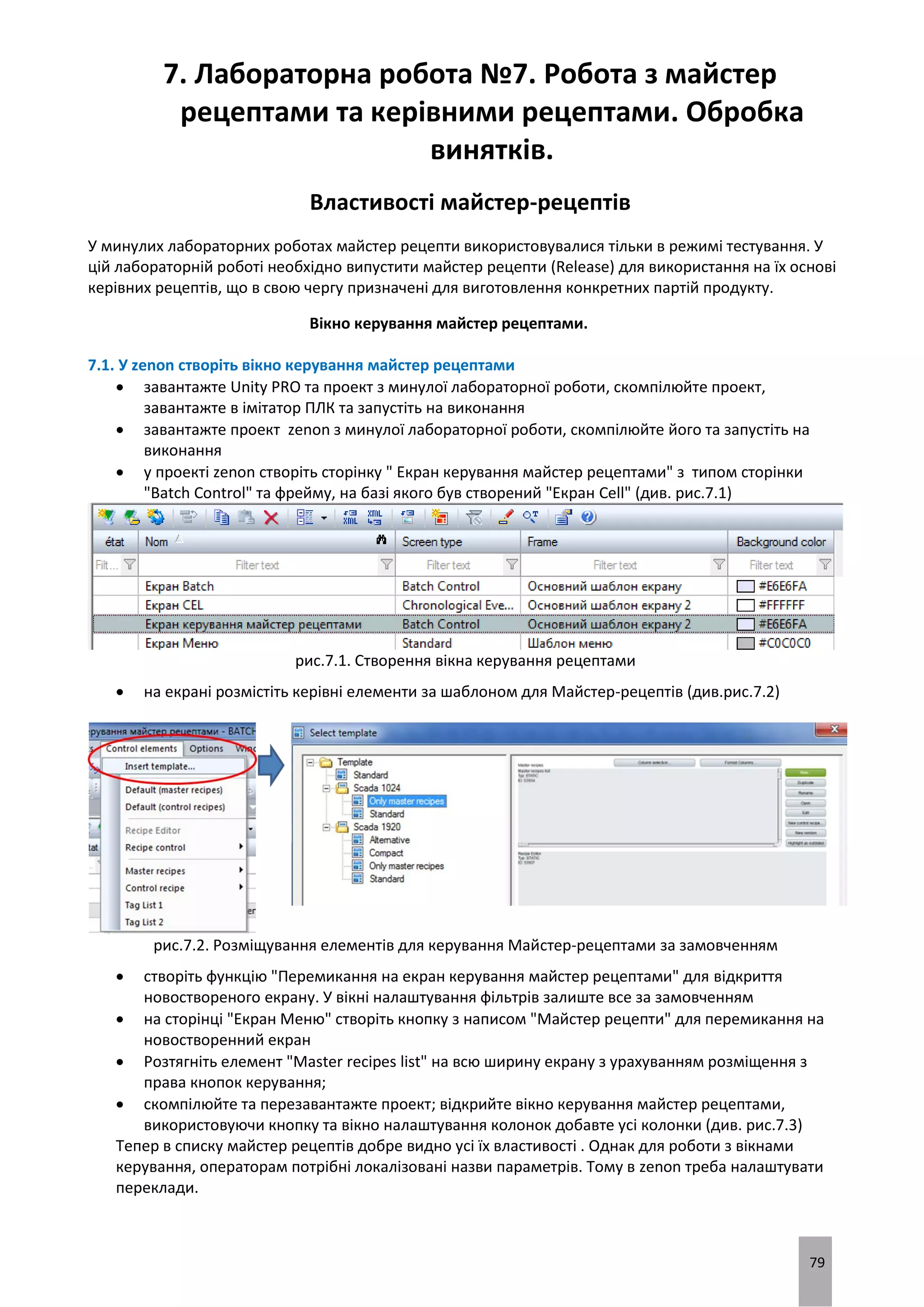 79
7. Лабораторна робота №7. Робота з майстер
рецептами та керівними рецептами. Обробка
винятків.
Властивості майстер-рецептів
У минулих лабораторних роботах майстер рецепти використовувалися тільки в режимі тестування. У
цій лабораторній роботі необхідно випустити майстер рецепти (Release) для використання на їх основі
керівних рецептів, що в свою чергу призначені для виготовлення конкретних партій продукту.
Вікно керування майстер рецептами.
7.1. У zenon створіть вікно керування майстер рецептами
 завантажте Unity PRO та проект з минулої лабораторної роботи, скомпілюйте проект,
завантажте в імітатор ПЛК та запустіть на виконання
 завантажте проект zenon з минулої лабораторної роботи, скомпілюйте його та запустіть на
виконання
 у проекті zenon створіть сторінку " Екран керування майстер рецептами" з типом сторінки
"Batch Control" та фрейму, на базі якого був створений "Екран Cell" (див. рис.7.1)
рис.7.1. Створення вікна керування рецептами
 на екрані розмістіть керівні елементи за шаблоном для Майстер-рецептів (див.рис.7.2)
рис.7.2. Розміщування елементів для керування Майстер-рецептами за замовченням
 створіть функцію "Перемикання на екран керування майстер рецептами" для відкриття
новоствореного екрану. У вікні налаштування фільтрів залиште все за замовченням
 на сторінці "Екран Меню" створіть кнопку з написом "Майстер рецепти" для перемикання на
новостворенний екран
 Розтягніть елемент "Master recipes list" на всю ширину екрану з урахуванням розміщення з
права кнопок керування;
 скомпілюйте та перезавантажте проект; відкрийте вікно керування майстер рецептами,
використовуючи кнопку та вікно налаштування колонок добавте усі колонки (див. рис.7.3)
Тепер в списку майстер рецептів добре видно усі їх властивості . Однак для роботи з вікнами
керування, операторам потрібні локалізовані назви параметрів. Тому в zenon треба налаштувати
переклади.
 
