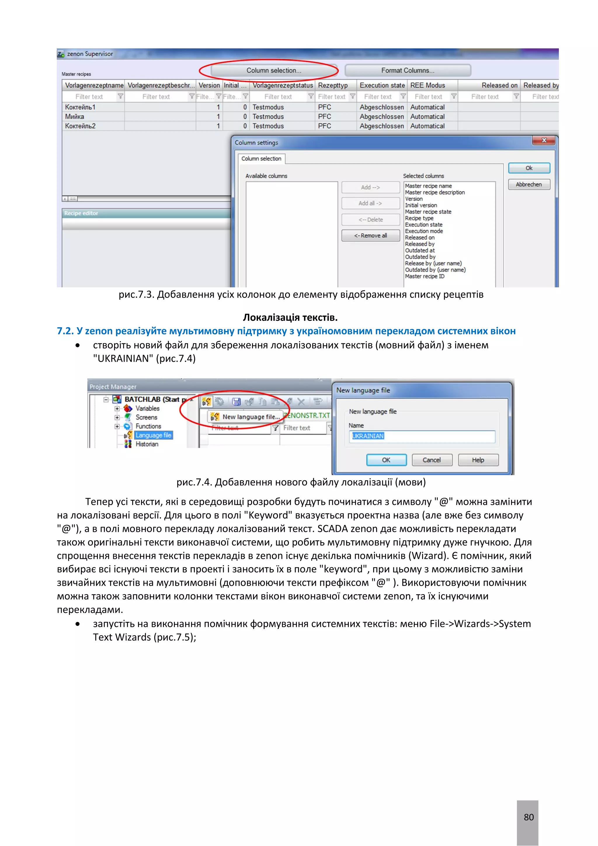 80
рис.7.3. Добавлення усіх колонок до елементу відображення списку рецептів
Локалізація текстів.
7.2. У zenon реалізуйте мультимовну підтримку з україномовним перекладом системних вікон
 створіть новий файл для збереження локалізованих текстів (мовний файл) з іменем
"UKRAINIAN" (рис.7.4)
рис.7.4. Добавлення нового файлу локалізації (мови)
Тепер усі тексти, які в середовищі розробки будуть починатися з символу "@" можна замінити
на локалізовані версії. Для цього в полі "Keyword" вказується проектна назва (але вже без символу
"@"), а в полі мовного перекладу локалізований текст. SCADA zenon дає можливість перекладати
також оригінальні тексти виконавчої системи, що робить мультимовну підтримку дуже гнучкою. Для
спрощення внесення текстів перекладів в zenon існує декілька помічників (Wizard). Є помічник, який
вибирає всі існуючі тексти в проекті і заносить їх в поле "keyword", при цьому з можливістю заміни
звичайних текстів на мультимовні (доповнюючи тексти префіксом "@" ). Використовуючи помічник
можна також заповнити колонки текстами вікон виконавчої системи zenon, та їх існуючими
перекладами.
 запустіть на виконання помічник формування системних текстів: меню File->Wizards->System
Text Wizards (рис.7.5);
 