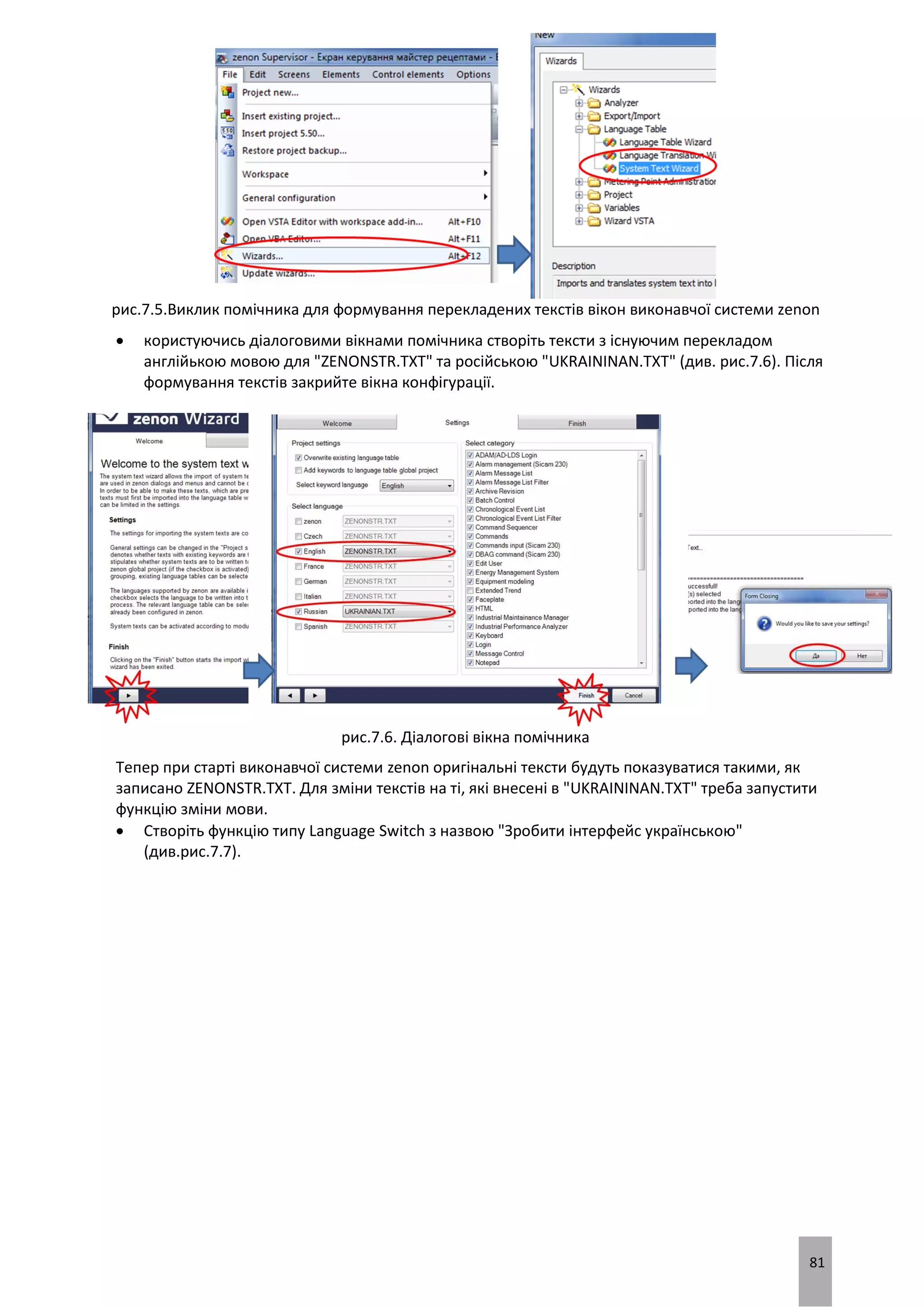 81
рис.7.5.Виклик помічника для формування перекладених текстів вікон виконавчої системи zenon
 користуючись діалоговими вікнами помічника створіть тексти з існуючим перекладом
англійькою мовою для "ZENONSTR.TXT" та російською "UKRAININAN.TXT" (див. рис.7.6). Після
формування текстів закрийте вікна конфігурації.
рис.7.6. Діалогові вікна помічника
Тепер при старті виконавчої системи zenon оригінальні тексти будуть показуватися такими, як
записано ZENONSTR.TXT. Для зміни текстів на ті, які внесені в "UKRAININAN.TXT" треба запустити
функцію зміни мови.
 Створіть функцію типу Language Switch з назвою "Зробити інтерфейс українською"
(див.рис.7.7).
 