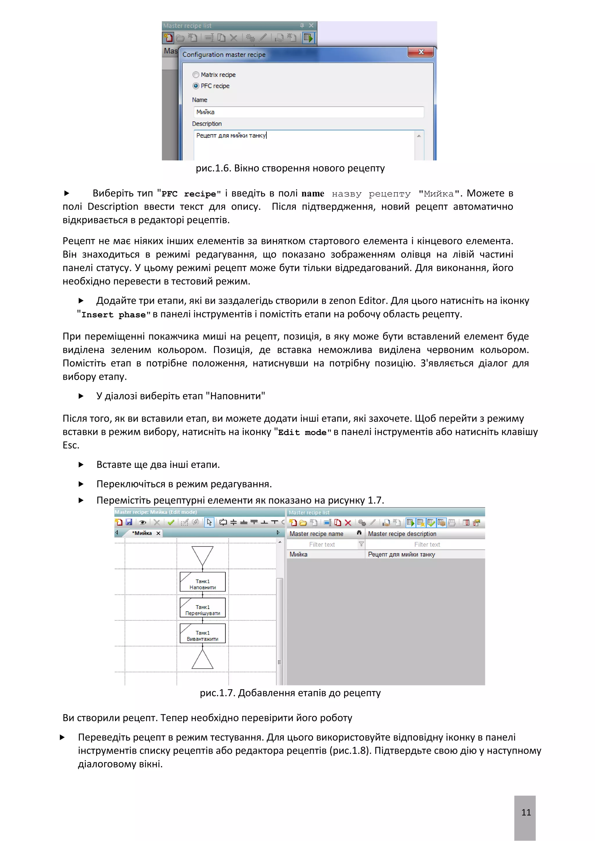 11
рис.1.6. Вікно створення нового рецепту
 Виберіть тип "PFC recipe" і введіть в полі name назву рецепту "Мийка". Можете в
полі Description ввести текст для опису. Після підтвердження, новий рецепт автоматично
відкривається в редакторі рецептів.
Рецепт не має ніяких інших елементів за винятком стартового елемента і кінцевого елемента.
Він знаходиться в режимі редагування, що показано зображенням олівця на лівій частині
панелі статусу. У цьому режимі рецепт може бути тільки відредагований. Для виконання, його
необхідно перевести в тестовий режим.
 Додайте три етапи, які ви заздалегідь створили в zenon Editor. Для цього натисніть на іконку
"Insert phase"в панелі інструментів і помістіть етапи на робочу область рецепту.
При переміщенні покажчика миші на рецепт, позиція, в яку може бути вставлений елемент буде
виділена зеленим кольором. Позиція, де вставка неможлива виділена червоним кольором.
Помістіть етап в потрібне положення, натиснувши на потрібну позицію. З'являється діалог для
вибору етапу.
 У діалозі виберіть етап "Наповнити"
Після того, як ви вставили етап, ви можете додати інші етапи, які захочете. Щоб перейти з режиму
вставки в режим вибору, натисніть на іконку "Edit mode"в панелі інструментів або натисніть клавішу
Esc.
 Вставте ще два інші етапи.
 Переключіться в режим редагування.
 Перемістіть рецептурні елементи як показано на рисунку 1.7.
рис.1.7. Добавлення етапів до рецепту
Ви створили рецепт. Тепер необхідно перевірити його роботу
 Переведіть рецепт в режим тестування. Для цього використовуйте відповідну іконку в панелі
інструментів списку рецептів або редактора рецептів (рис.1.8). Підтвердьте свою дію у наступному
діалоговому вікні.
 