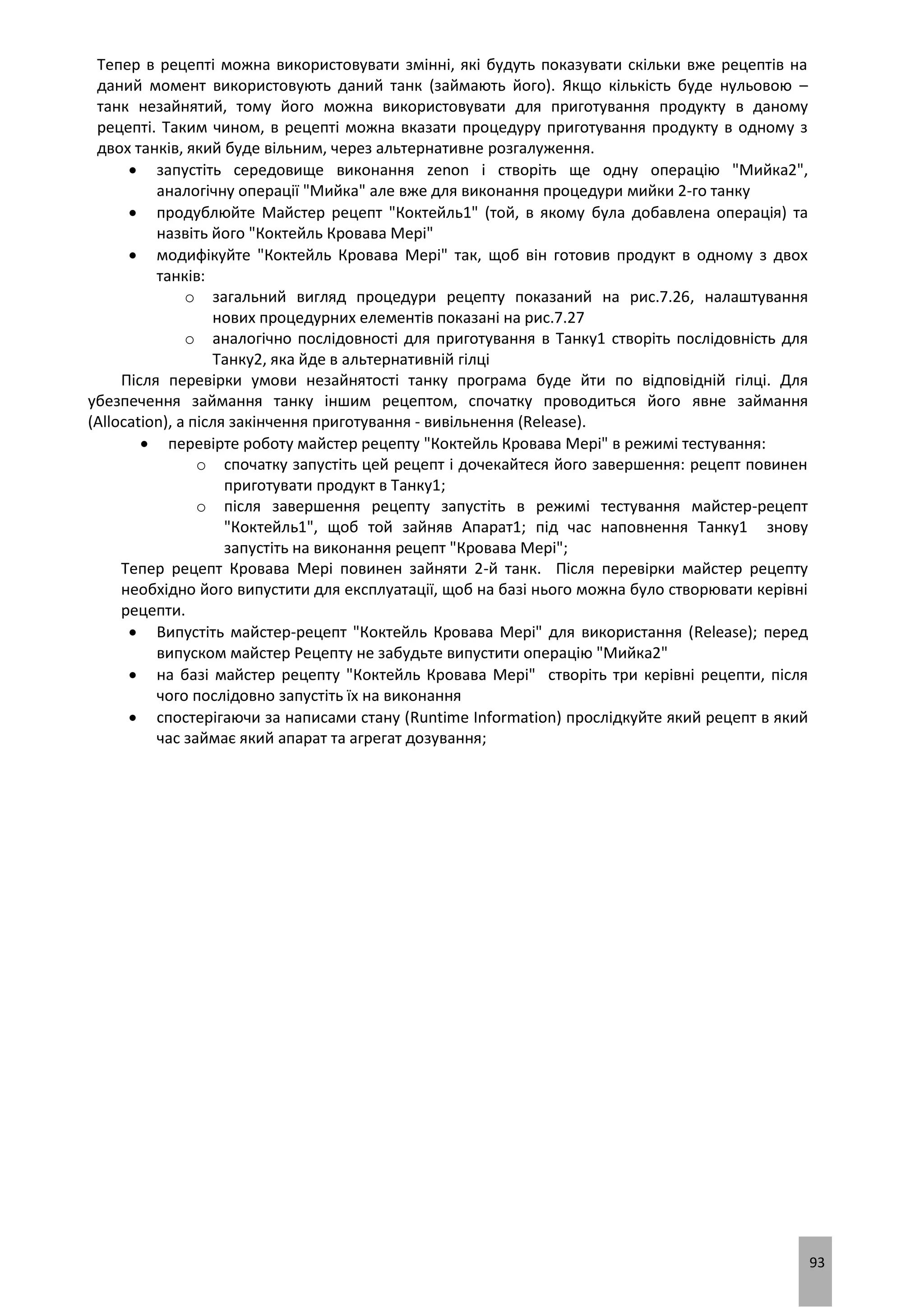 93
Тепер в рецепті можна використовувати змінні, які будуть показувати скільки вже рецептів на
даний момент використовують даний танк (займають його). Якщо кількість буде нульовою –
танк незайнятий, тому його можна використовувати для приготування продукту в даному
рецепті. Таким чином, в рецепті можна вказати процедуру приготування продукту в одному з
двох танків, який буде вільним, через альтернативне розгалуження.
 запустіть середовище виконання zenon і створіть ще одну операцію "Мийка2",
аналогічну операції "Мийка" але вже для виконання процедури мийки 2-го танку
 продублюйте Майстер рецепт "Коктейль1" (той, в якому була добавлена операція) та
назвіть його "Коктейль Кровава Мері"
 модифікуйте "Коктейль Кровава Мері" так, щоб він готовив продукт в одному з двох
танків:
o загальний вигляд процедури рецепту показаний на рис.7.26, налаштування
нових процедурних елементів показані на рис.7.27
o аналогічно послідовності для приготування в Танку1 створіть послідовність для
Танку2, яка йде в альтернативній гілці
Після перевірки умови незайнятості танку програма буде йти по відповідній гілці. Для
убезпечення займання танку іншим рецептом, спочатку проводиться його явне займання
(Allocation), а після закінчення приготування - вивільнення (Release).
 перевірте роботу майстер рецепту "Коктейль Кровава Мері" в режимі тестування:
o спочатку запустіть цей рецепт і дочекайтеся його завершення: рецепт повинен
приготувати продукт в Танку1;
o після завершення рецепту запустіть в режимі тестування майстер-рецепт
"Коктейль1", щоб той зайняв Апарат1; під час наповнення Танку1 знову
запустіть на виконання рецепт "Кровава Мері";
Тепер рецепт Кровава Мері повинен зайняти 2-й танк. Після перевірки майстер рецепту
необхідно його випустити для експлуатації, щоб на базі нього можна було створювати керівні
рецепти.
 Випустіть майстер-рецепт "Коктейль Кровава Мері" для використання (Release); перед
випуском майстер Рецепту не забудьте випустити операцію "Мийка2"
 на базі майстер рецепту "Коктейль Кровава Мері" створіть три керівні рецепти, після
чого послідовно запустіть їх на виконання
 спостерігаючи за написами стану (Runtime Information) прослідкуйте який рецепт в який
час займає який апарат та агрегат дозування;
 