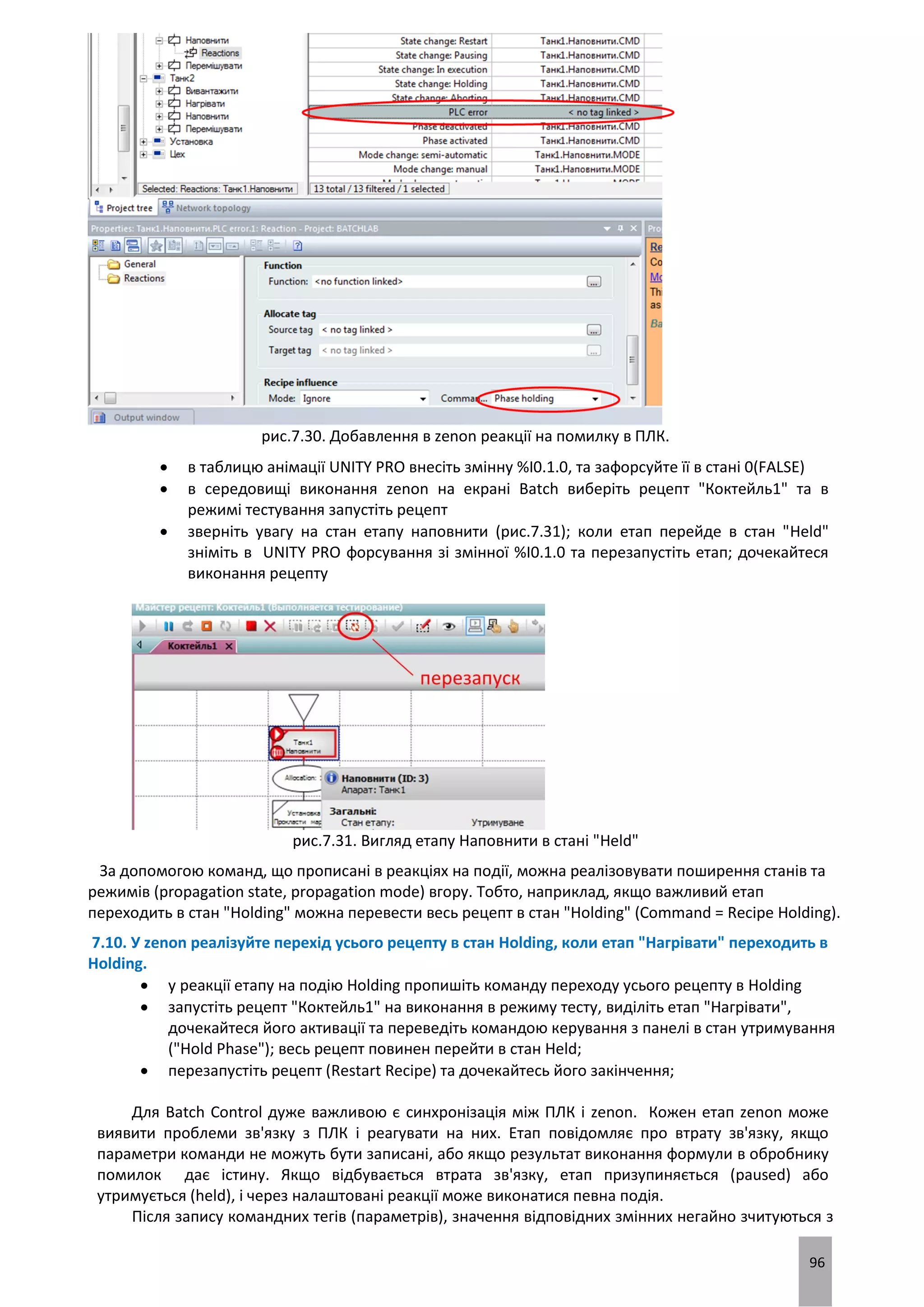 96
рис.7.30. Добавлення в zenon реакції на помилку в ПЛК.
 в таблицю анімації UNITY PRO внесіть змінну %I0.1.0, та зафорсуйте її в стані 0(FALSE)
 в середовищі виконання zenon на екрані Batch виберіть рецепт "Коктейль1" та в
режимі тестування запустіть рецепт
 зверніть увагу на стан етапу наповнити (рис.7.31); коли етап перейде в стан "Held"
зніміть в UNITY PRO форсування зі змінної %I0.1.0 та перезапустіть етап; дочекайтеся
виконання рецепту
рис.7.31. Вигляд етапу Наповнити в стані "Held"
За допомогою команд, що прописані в реакціях на події, можна реалізовувати поширення станів та
режимів (propagation state, propagation mode) вгору. Тобто, наприклад, якщо важливий етап
переходить в стан "Holding" можна перевести весь рецепт в стан "Holding" (Command = Recipe Holding).
7.10. У zenon реалізуйте перехід усього рецепту в стан Holding, коли етап "Нагрівати" переходить в
Holding.
 у реакції етапу на подію Holding пропишіть команду переходу усього рецепту в Holding
 запустіть рецепт "Коктейль1" на виконання в режиму тесту, виділіть етап "Нагрівати",
дочекайтеся його активації та переведіть командою керування з панелі в стан утримування
("Hold Phase"); весь рецепт повинен перейти в стан Held;
 перезапустіть рецепт (Restart Recipe) та дочекайтесь його закінчення;
Для Batch Control дуже важливою є синхронізація між ПЛК і zenon. Кожен етап zenon може
виявити проблеми зв'язку з ПЛК і реагувати на них. Етап повідомляє про втрату зв'язку, якщо
параметри команди не можуть бути записані, або якщо результат виконання формули в обробнику
помилок дає істину. Якщо відбувається втрата зв'язку, етап призупиняється (paused) або
утримується (held), і через налаштовані реакції може виконатися певна подія.
Після запису командних тегів (параметрів), значення відповідних змінних негайно зчитуються з
 