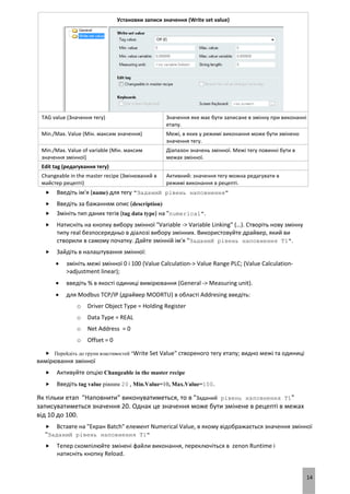 14
Установки записи значення (Write set value)
TAG value (Значення тегу) Значення яке має бути записане в змінну при виконанні
етапу.
Min./Max. Value (Мін. максим значення) Межі, в яких у режимі виконання може бути змінено
значення тегу.
Min./Max. Value of variable (Мін. максим
значення змінної)
Діапазон значень змінної. Межі тегу повинні бути в
межах змінної.
Edit tag (редагування тегу)
Changeable in the master recipe (Змінюваний в
майстер рецепті)
Активний: значення тегу можна редагувати в
режимі виконання в рецепті.
 Введіть ім'я (name) для тегу "Заданий рівень наповнення"
 Введіть за бажанням опис (description)
 Змініть тип даних тегів (tag data type) на "numerical".
 Натисніть на кнопку вибору змінної "Variable -> Variable Linking" (…). Створіть нову змінну
типу real безпосередньо в діалозі вибору змінних. Використовуйте драйвер, який ви
створили в самому початку. Дайте змінній ім'я "Заданий рівень наповнення T1".
 Зайдіть в налаштування змінної:
 змініть межі змінної 0 і 100 (Value Calculation-> Value Range PLC; (Value Calculation-
>adjustment linear);
 введіть % в якості одиниці вимірювання (General -> Measuring unit).
 для Modbus TCP/IP (драйвер MODRTU) в області Addresing введіть:
o Driver Object Type = Holding Register
o Data Type = REAL
o Net Address = 0
o Offset = 0
 Перейдіть до групи властивостей "Write Set Value" створеного тегу етапу; видно межі та одиниці
вимірювання змінної
 Активуйте опцію Changeable in the master recipe
 Введіть tag value рівним 20 , Min.Value=10, Max.Value=100.
Як тільки етап "Наповнити" виконуватиметься, то в "Заданий рівень наповнення T1"
записуватиметься значення 20. Однак це значення може бути змінене в рецепті в межах
від 10 до 100.
 Вставте на "Екран Batch" елемент Numerical Value, в якому відображається значення змінної
"Заданий рівень наповнення T1"
 Тепер скомпілюйте змінені файли виконання, переключіться в zenon Runtime і
натисніть кнопку Reload.
 