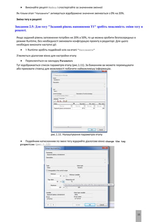 15
 Виконайте рецепт Мийка і спостерігайте за значенням змінної
Як тільки етап "Наповнити" активується відображене значення змінюється з 0% на 20%.
Зміна тегу в рецепті
Завдання 2.5: Для тегу "Заданий рівень наповнення T1" зробіть можливість зміни тегу в
рецепті.
Якщо заданий рівень заповнення потрібен не 20% а 50%, то це можна зробити безпосередньо в
режимі Runtime, без необхідності змінювати конфігурацію проекту в редакторі. Для цього
необхідно виконати наступні дії:
 У Runtime зробіть подвійний клік на етапі "Наповнити"
З'являється діалогове вікно для настройки етапу
 Переключіться на закладку Parameters
Тут відображається список параметрів етапу (рис.1.11). За бажанням ви можете переміщувати
або приховати стовпці для можливості побачити найважливішу інформацію.
рис.1.11. Налаштування параметрів етапу
 Подвійним натисканням по імені тегу відкрийте діалогове вікно change the tag
properties (рис.1.12)
 