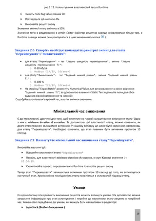 16
рис.1.12. Налаштування властивостей тегу в Runtime
 Змініть поле tag value рівним 50
 Підтвердьте дії кнопкою Ок
 Виконайте рецепт знову
Значення змінної тепер змінено в 50%.
Значення тегів в редагованих в zenon Editor майстер рецептах завжди оновлюються тільки там. У
Runtime завжди можна синхронізуватися з цим значенням (кнопка ).
Завдання 2.6: Створіть необхідні командні параметри і змінні для етапів
"Перемішувати"і "Вивантажити":
 для етапу "Перемішувати" – тег "Задана швидкість перемішування", змінна "Задана
швидкість перемішування Т1":
o 0-10 об/хв
o Modbus TCP/IP, Offset=2
 для етапу "Вивантажити"- тег "Заданий нижній рівень", змінна "Заданий нижній рівень
Т1":
o 0-100 %
o Modbus TCP/IP, Offset=4
 На сторінці "Екран Batch" розмістіть Numerical Value для встановлення та зміни значення
"Заданий нижній рівень Т1"; за допомогою елементу Static Text підпишіть поля для обох
заданих рівнів (наповнення та нижній)
Спробуйте скопіювати існуючий тег, а потім змінити значення.
Мінімальний час виконання
Є дві можливості, доступні для того, щоб вплинути на часові налаштування виконання етапу. Одна
з них є minimum duration of execution. За допомогою цієї властивості етапу, можна означити, як
довго етап повинен залишатися активним. У нашому випадку це може бути корисним, наприклад,
для етапу "Перемішувати". Необхідно означити, що етап повинен бути активним протягом 10
секунд.
Завдання 2.7: Налаштуйте мінімальний час виконання етапу "Перемішувати".
Виконайте наступні дії:
 Відкрийте властивості етапу "Перемішувати"
 Введіть, для властивості minimum duration of execution, в групі General значення 0T
00:00:10.
 Скомпілюйте проект, перезавантажте Runtime і запустіть рецепт знову
Тепер етап "Перемішувати" залишається активним протягом 10 секунд до того, як активізується
наступний етап. Хронологічна послідовність етапу показується в спливаючій підказці етапу.
Умови
На хронологічну послідовність виконання рецептів можуть вплинути умови. З їх допомогою можна
запросити інформацію про стан устаткування і перейти до наступного етапу рецепта в потрібний
час. Кожен етап передбачає дві умови, які можуть бути налаштовані в редакторі:
 Input lock (Вхідне блокування )
 