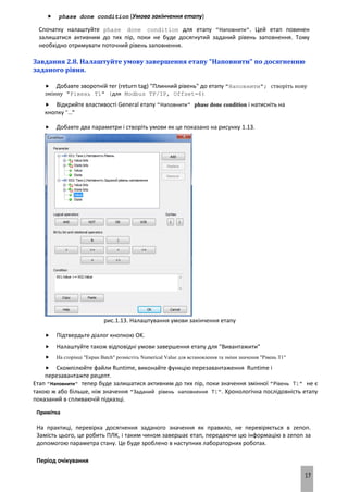 17
 phase done condition (Умова закінчення етапу)
Спочатку налаштуйте phase done condition для етапу "Наповнити". Цей етап повинен
залишатися активним до тих пір, поки не буде досягнутий заданий рівень заповнення. Тому
необхідно отримувати поточний рівень заповнення.
Завдання 2.8. Налаштуйте умову завершення етапу "Наповнити" по досягненню
заданого рівня.
 Добавте зворотній тег (return tag) "Плинний рівень" до етапу "Наповнити"; створіть нову
змінну "Рівень Т1" (для Modbus TP/IP, Offset=6)
 Відкрийте властивості General етапу "Наповнити" phase done condition і натисніть на
кнопку "…"
 Добавте два параметри і створіть умови як це показано на рисунку 1.13.
рис.1.13. Налаштування умови закінчення етапу
 Підтвердьте діалог кнопкою OK.
 Налаштуйте також відповідні умови завершення етапу для "Вивантажити"
 На сторінці "Екран Batch" розмістіть Numerical Value для встановлення та зміни значення "Рівень Т1"
 Скомпілюйте файли Runtime, виконайте функцію перезавантаження Runtime і
перезавантажте рецепт.
Етап "Наповнити" тепер буде залишатися активним до тих пір, поки значення змінної "Рівень Т1" не є
такою ж або більше, ніж значення "Заданий рівень наповнення Т1". Хронологічна послідовність етапу
показаний в спливаючій підказці.
Примітка
На практиці, перевірка досягнення заданого значення як правило, не перевіряється в zenon.
Замість цього, це робить ПЛК, і таким чином завершає етап, передаючи цю інформацію в zenon за
допомогою параметра стану. Це буде зроблено в наступних лабораторних роботах.
Період очікування
 
