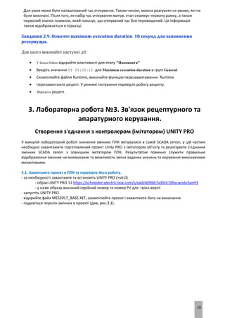 18
Для умов може бути налаштований час очікування. Таким чином, можна реагувати на умови, які не
були виконані. Після того, як набір час очікування минув, етап отримує червону рамку, а також
червоний значок помилки, який показує, що очікуваний час був перевищений. Ця інформація
також відображається в підказці.
Завдання 2.9. Означте maximum execution duration 10 секунд для заповнення
резервуара.
Для цього виконайте наступні дії:
 У Zenon Editor відкрийте властивості для етапу "Наповнити"
 Введіть значення 0T 00:00:10 для Maximum execution duration в групі General.
 Скомпілюйте файли Runtime, виконайте функцію перезавантаження Runtime
 Перезавантажте рецепт. У режимі тестування перевірте роботу рецепту.
 Збережіть рецепт.
3. Лабораторна робота №3. Зв'язок рецептурного та
апаратурного керування.
Створення з'єднання з контролером (імітатором) UNITY PRO
У минулій лабораторній роботі значення змінних ПЛК імітувалися в самій SCADA zenon, у цій частині
необхідно завантажити підготовлений проект Unity PRO з імітатором об’єкту та реалізувати з’єднання
змінних SCADA zenon з зовнішнім імітатором ПЛК. Результатом повинно служити правильне
відображення змінних на мнемосхемі та можливість зміни заданих значень та керування виконавчими
механізмами.
3.1. Завантажте проект в ПЛК та перевірте його роботу.
- за необхідності завантажте та встановіть UNITY PRO (>v6.0)
- образ UNITY PRO 11 https://schneider-electric.box.com/s/ea0zk09lbh7x30rit7jfbscwndu5pmf3
- у назві образу вказаний серійний номер та номер PV для тріал-версії
- запустіть UNITY PRO
- відкрийте файл MES2017_BASE.XEF, скомпілюйте проект і завантажте його на виконання
- подивіться перелік змінних в проекті (див. рис.3.1).
 